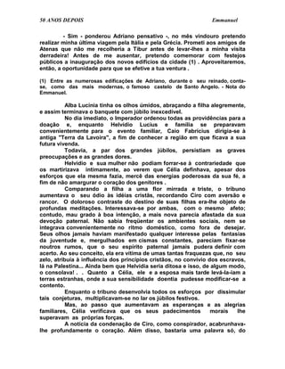 50 ANOS DEPOIS                                                   Emmanuel

         - Sim - ponderou Adriano pensativo -, no mês vindouro pretendo
realizar minha última viagem pela Itália e pela Grécia. Prometi aos amigos de
Atenas que não me recolheria a Tibur antes de levar-lhes a minha visita
derradeira! Antes de me ausentar, pretendo comemorar com festejos
públicos a inauguração dos novos edifícios da cidade (1) . Aproveitaremos,
então, a oportunidade para que se efetive a tua ventura .

(1) Entre as numerosas edificações de Adriano, durante o seu reinado, conta-
se, como das mais modernas, o famoso castelo de Santo Angelo. - Nota do
Emmanuel.

           Alba Lucínia tinha os olhos úmidos, abraçando a filha alegremente,
e assim terminava o banquete com júbilo inexcedível.
           No dia imediato, o Imperador ordenou todas as providências para a
doação e, enquanto Helvídio Lucius e família se preparavam
convenientemente para o evento familiar, Caio Fabrícius dirigia-se à
antiga "Terra da Lavoira", a fim de conhecer a região em que ficava a sua
futura vivenda.
          Todavia, a par dos grandes júbilos, persistiam as graves
preocupações e as grandes dores.
           Helvídio e sua mulher não podiam forrar-se à contrariedade que
os martirizava intimamente, ao verem que Célia definhava, apesar dos
esforços que ela mesma fazia, mercê das energias poderosas da sua fé, a
fim de não amargurar o coração dos genitores .
           Comparando a filha a uma flor mirrada e triste, o tribuno
aumentava o seu ódio às idéias cristãs, recordando Ciro com aversão e
rancor. O doloroso contraste do destino de suas filhas era-lhe objeto de
profundas meditações. Interessava-se por ambas, com o mesmo afeto;
contudo, mau grado à boa intenção, a mais nova parecia afastada da sua
devoção paternal. Não sabia freqüentar os ambientes sociais, nem se
integrava convenientemente no ritmo doméstico, como fora de desejar.
Seus olhos jamais haviam manifestado qualquer interesse pelas fantasias
da juventude e, mergulhados em cismas constantes, pareciam fixar-se
noutros rumos, que o seu espírito paternal jamais pudera definir com
acerto. Ao seu conceito, ela era vítima de umas tantas fraquezas que, no seu
zelo, atribuía à influência dos princípios cristãos, no convívio dos escravos,
lá na Palestina... Ainda bem que Helvídia seria ditosa e isso, de algum modo,
o consolava! . . Quanto a Célia, ele e a esposa mais tarde levá-la-iam a
terras estranhas, onde a sua sensibilidade doentia pudesse modificar-se a
contento.
           Enquanto o tribuno desenvolvia todos os esforços por dissimular
tais conjeturas, multiplicavam-se no lar os júbilos festivos.
           Mas, ao passo que aumentavam as esperanças e as alegrias
familiares, Célia verificava que os seus padecimentos             morais   lhe
superavam as próprias forças.
           A notícia da condenação de Ciro, como conspirador, acabrunhava-
lhe profundamente o coração. Além disso, bastaria uma palavra só, do
 