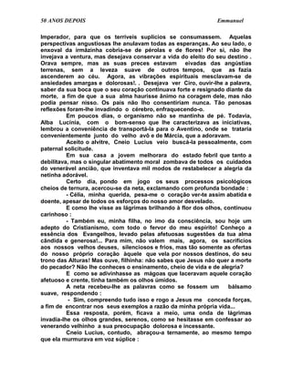50 ANOS DEPOIS                                                 Emmanuel

Imperador, para que os terríveis suplícios se consumassem. Aquelas
perspectivas angustiosas lhe anulavam todas as esperanças. Ao seu lado, o
enxoval da irmãzinha cobria-se de pérolas e de flores! Por si, não lhe
invejava a ventura, mas desejava conservar a vida do eleito do seu destino .
Orava sempre, mas as suas preces estavam eivadas das angústias
terrenas, sem a leveza suave de outros tempos, que as fazia
ascenderem ao céu. Agora, as vibrações espirituais mesclavam-se de
ansiedades amargas e dolorosas!. . Desejava ver Ciro, ouvir-lhe a palavra,
saber da sua boca que o seu coração continuava forte e resignado diante da
morte, a fim de que a sua alma haurisse ânimo na coragem dele, mas não
podia pensar nisso. Os pais não lho consentiriam nunca. Tão penosas
reflexões foram-lhe invadindo o cérebro, enfraquecendo-o.
          Em poucos dias, o organismo não se mantinha de pé. Todavia,
Alba Lucínia, com o bom-senso que lhe caracterizava as iniciativas,
lembrou a conveniência de transportá-la para o Aventino, onde se trataria
convenientemente junto do velho avô e de Márcia, que a adoravam.
          Aceito o alvitre, Cneio Lucius veio buscá-la pessoalmente, com
paternal solicitude.
          Em sua casa a jovem melhorara do estado febril que tanto a
debilitava, mas o singular abatimento moral zombava de todos os cuidados
do venerável ancião, que inventava mil modos de restabelecer a alegria da
netinha adorável.
          Certo dia, pondo em jogo os seus processos psicológicos
cheios de ternura, acercou-se da neta, exclamando com profunda bondade :
          - Célia, minha querida, pesa-me o coração ver-te assim abatida e
doente, apesar de todos os esforços do nosso amor desvelado.
          E como lhe visse as lágrimas brilhando à flor dos olhos, continuou
carinhoso :
          - Também eu, minha filha, no imo da consciência, sou hoje um
adepto do Cristianismo, com todo o fervor do meu espírito! Conheço a
essência dos Evangelhos, levado pelas afetuosas sugestões da tua alma
cândida e generosa!... Para mim, não valem mais, agora, os sacrifícios
aos nossos velhos deuses, silenciosos e frios, mas tão somente as ofertas
do nosso próprio coração àquele que vela por nossos destinos, do seu
trono das Alturas! Mas ouve, filhinha: não sabes que Jesus não quer a morte
do pecador? Não lhe conheces o ensinamento, cheio de vida e de alegria?
          E como se adivinhasse as mágoas que laceravam aquele coração
afetuoso e crente, tinha também os olhos úmidos.
          A neta recebeu-lhe as palavras como se fossem um          bálsamo
suave, respondendo :
           - Sim, compreendo tudo isso e rogo a Jesus me conceda forças,
a fim de encontrar nos seus exemplos a razão da minha própria vida...
          Essa resposta, porém, ficava a meio, uma onda de lágrimas
invadia-lhe os olhos grandes, serenos, como se hesitasse em confessar ao
venerando velhinho a sua preocupação dolorosa e incessante.
          Cneio Lucius, contudo, abraçou-a ternamente, ao mesmo tempo
que ela murmurava em voz súplice :
 