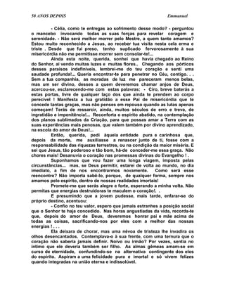 50 ANOS DEPOIS                                                  Emmanuel

          - Célia, como te entregas ao sofrimento desse modo? - perguntou
o mancebo invocando todas as suas forças para revelar coragem e
serenidade. - Não será melhor morrer pelo Mestre, a quem tanto amamos?
Estou muito reconhecido a Jesus, ao receber tua visita nesta cela erma e
triste . Desde que fui preso, tenho suplicado fervorosamente à sua
misericórdia não me permitisse morrer sem consolar-te!...
          Ainda esta noite, querida, sonhei que havia chegado ao Reino
do Senhor, aí vendo muitas luzes e muitas flores.. Chegando aos pórticos
desses paraísos indefiníveis, lembrei-me do teu coração e senti uma
saudade profunda!... Queria encontrar-te para penetrar no Céu, contigo. . .
Sem a tua companhia, as moradas de luz me pareceram menos belas,
mas um ser divino, desses a quem deveremos chamar anjos de Deus,
acercou-se, esclarecendo-me com estas palavras: - Ciro, breve baterás a
estas portas, livre de qualquer laço dos que ainda te prendem ao corpo
perecível ! Manifesta a tua gratidão a esse Pai de misericórdia que te
concede tantas graças, mas não penses em repouso quando as lutas apenas
começam! Terás de ressarcir, ainda, muitos séculos de erro e treva, de
ingratidão e impenitência!... Reconforta o espírito abatido, na contemplação
dos planos sublimados da Criação, para que possas amar a Terra com as
suas experiências mais penosas, que valem também por divino aprendizado,
na escola do amor de Deus!...
          Então, querida, pedi àquela entidade pura e carinhosa que,
depois da morte, me auxiliasse a renascer junto de ti, fosse com a
responsabilidade das riquezas terrestres, ou na condição da maior miséria. E
sei que Jesus, tão poderoso e tão bom, há-de conceder-me essa graça. Não
chores mais! Desanuvia o coração nas promessas divinas do Evangelho ! .
          Suponhamos que vou fazer uma longa viagem, imposta pelas
circunstâncias... mas, se Deus permitir, estarei de volta ao mundo, no dia
imediato, a fim de nos encontrarmos novamente.             Como será esse
reencontro? Não importa sabê-lo, porque, de qualquer forma, sempre nos
amamos pelo espírito, dentro de nossas realidades imortais!
          Promete-me que serás alegre e forte, esperando a minha volta. Não
permitas que energias destruidoras te maculem o coração!. .
          E presumindo que a jovem pudesse, mais tarde, enfarar-se do
próprio destino, acentuou:
          - Confio no teu valor, espero que jamais estranhes a posição social
que o Senhor te haja concedido. Nas horas angustiadas da vida, recorda-te
que, depois do amor de Deus, deveremos honrar pai e mãe acima de
todas as coisas, sacrificando-nos por eles com a melhor das nossas
energias ! . . .
          Ela deixara de chorar, mas uma névoa de tristeza lhe invadira os
olhos desencantados. Contemplava-o à sua frente, com uma ternura que o
coração não saberia jamais definir. Noivo ou irmão? Por vezes, sentia no
íntimo que ele deveria também ser filho. As almas gêmeas amam-se em
curso de eternidade, confundindo-se na alternativa contingente dos elos
do espírito. Aspiram a uma felicidade pura e imortal e só vivem felizes
quando integradas na união eterna e indissolúvel.
 