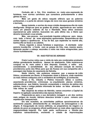 50 ANOS DEPOIS                                                  Emmanuel

           Contudo, até o fim, Ciro mostrava no rosto uma expressão de
fortaleza, num sorriso carinhoso que consolava profundamente a alma
gêmea da sua...
           Mais um gesto de adeus naquele silêncio que as palavras
profanariam, e a porta do cárcere rangeu de novo nos seus gonzos sinistros
e terríveis.
           Nesse instante, o sorriso do moço cristão desapareceu-lhe do rosto
desfigurado. Dirigiu-se para as grades da prisão, agarrando-se aos varões
como um pássaro sedento de luz e liberdade. Seus olhos ansiosos
espraiaram-se pelo exterior, buscando ver, pela última vez, a liteira que
deveria reconduzir a sua amada.
           Mas, aos poucos, sua juventude inquieta voltava-se para Jesus,
com todo o fervor de suas aspirações apaixonadas. Desprendeu-se dos
varões rígidos e ajoelhou-se. A luz do Sol, que esplendia na manhã alta,
banhou-lhe as faces e os cabelos.
        Orava, rogando a Jesus fortaleza e esperança. A claridade solar
parecia inundar-lhe a fronte com as graças do Céu, mas, mesmo assim,
deixando pender a cabeça, escondeu o rosto nas mãos emagrecidas, para
chorar humildemente .

                          VII - NAS FESTAS DE ADRIANO

          Cneio Lucius notou que a visita da neta aos condenados produzira
efeitos grandemente benéficos. Apesar do abatimento, Célia mostrava-se
corajosa na fé, mais calma e bem disposta. Contudo, o velho avô,
considerando a sensibilidade do seu afetuoso coração de menina,
providenciou junto dos filhos para que ela ficasse em sua companhia até a
passagem das festas do casamento de Helvídia.
          Neste ínterim, não podemos esquecer que a esposa de Lólio
Úrbico, novamente em Roma, ia freqüentes vezes à Suburra, onde mantinha
os mais íntimos colóquios com a vendedora de sortilégins, já conhecida.
          Horas a fio, Cláudia e Plotina trocavam idéias à surdina,
assentando providências criminosas ou arquitetando planos sinistros,
salientando-se que Hatéria, havendo conquistado o máximo da estima dos
patrões, trazia a antiga plebéia informada de todos os fatos atinentes à
vida íntima do casal.
          Nas vésperas do enlace de Helvídia, vamos encontrar a Capital do
Império na agitação característica das épocas festivas.
          Preparando-se para a sua derradeira romagem a um dos centros
mais antigos do mundo, Adriano deseJava brindar o povo romano com
espetáculos inesquecíveis.
          Em tais ocasiões, as autoridades políticas aproximavam-se do
sentimento popular, alimentando-lhe as vibrações de extravagância e de
alegria. A inauguração de novos edifícios, os preparativos da viagem e a
adesão do povo ao programa oficial justificavam os mais altos caprichos da
magnanimidade imperial. Por toda parte verificava-se o frêmito dos
trabalhos extraordinários, enchendo a cidade de improvisações
 