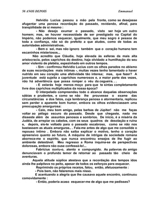 50 ANOS DEPOIS                                                Emmanuel

          Helvídio Lucius passou a mão pela fronte, como se desejasse
afugentar uma penosa recordação do passado, revidando, afinal, para
tranqüilidade de si mesmo :
          - Não desejo exumar o passado, visto ser hoje um outro
homem; mas, se houver necessidade de ser prestigiado na Capital do
Império, não podemos esquecer, igualmente, que meu sogro é pessoa de
toda a confiança, não só do prefeito a que aludes, como de todas as
autoridades administrativas.
          - Bem o sei, mas não ignoro também que o coração humano tem
escaninhos misteriosos...
        Não acredito que Cláudia, hoje elevada às esferas da mais alta
aristocracia, pelos caprichos do destino, haja olvidado a humilhação do seu
amor violento de plebéia, espezinhado em outros tempos.
          - Sim - confirmou Helvídio Lucius com os olhos parados no abismo
de suas recordações mais íntimas -, muitas vezes tenho lamentado o haver
nutrido em seu coração uma afetividade tão intensa; mas, que fazer? A
juventude está sujeita a caprichos numerosos e, a maior parte das vezes,
não há advertência que possa romper o véu da cegueira. . .
          - E estarás hoje menos moço para que te sintas completamente
livre dos caprichos multiplicados da nossa época?
          O interpelado compreendeu todo o alcance daquelas observações
sábias e prudentes, e como se não lhe prouvesse o exame das
circunstâncias e dos fatos, cuja lembrança penosa o atormentaria, replicou
sem perder o aparente bom humor, embora os olhos evidenciassem uma
preocupação amargurosa:
          - Caio, meu bom amigo, pelas barbas de Júpiter! não me faças
voltar ao pélago escuro do passado. Desde que chegaste, nada me
disseste além de assuntos penosos e sombrios. De início, é a miséria da
Judéia, de arrepiar os cabelos, com os seus quadros de desolação e ruína
e, depois, eis-te voltado para o passado escabroso, como se não nos
bastassem as atuais amarguras.. . Fala-me antes de algo que me consolide o
repouso íntimo . Embora não saiba explicar o motivo, tenho o coração
apreensivo quanto ao futuro. A máquina de intrigas da sociedade romana
aborrece-me o espírito, que nunca encontrou ensejos de lhe fugir ao
ambiente detestável. Meu regresso a Roma inquina-se de perspectivas
dolorosas, embora não ouse confessá-lo!...
          Fabrícius ouviu-o, atento e compungido. As palavras do amigo
denunciavam o profundo temor de retornar ao passado tão cheio de
aventuras.
        Aquela atitude súplice atestava que a recordação dos tempos idos
ainda lhe palpitava no peito, apesar de todos os esforços para esquecer.
          Reprimindo os próprios receios, falou, então, afetuosamente :
         - Pois bem, não falaremos mais nisso.
         E acentuando a alegria que lhe causava aquele encontro, continuou
comovidamente :
          - Então, poderia acaso esquecer-me de algo que me pedisses?
 