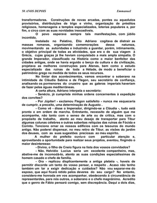 50 ANOS DEPOIS                                                      Emmanuel

transformadoras. Construções de novas arcadas, pontes ou aquedutos
provisórios, distribuições de trigo e vinho, organização de préstitos
religiosos, homenagens a templos especializados, loterias populares e, por
fim, o circo com as suas novidades inexcedíveis.
           O povo esperava sempre tais manifestações, com júbilo
incontido.
           Instalado no Palatino, Élio Adriano cogitava de distrair as
massas romanas, organizando comemorações                      dessa      natureza,
movimentando as autoridades e induzindo a guardar, porém, intimamente,
o objetivo principal de todas as atividades, que era o de sua viagem à
Grécia, cujas graças já lhe haviam conquistado a mais ampla simpatia. O
grande Imperador, classificado na História como o maior benfeitor das
cidades antigas, onde se havia erguido o berço da cultura e da civilização,
projetava as melhores construções para Atenas, bem como o estudo
especializado das ruínas de toda a Hélade, de modo a beneficiar o
patrimônio grego na medida de todos os seus recursos.
           No limiar dos acontecimentos, vamos encontrar o soberano na
intimidade de Cláudia Sabina e de Flegon, seu secretário de confiança,
analisando os pormenores do cruzeiro que as galeras imperiais haveriam
de fazer pelas águas mediterrâneas.
           A certa altura, Adriano interpela o secretário:
           - Senécio, já cumpriste minhas ordens concernentes à expedição
dos convites?
           - Por Júpiter! - exclamou Flegon satisfeito - nunca me esqueceria
de cumprir, a preceito, uma determinação de Augusto .
           - Como vê - disse o Imperador, dirigindo-se a Cláudia -, tudo está
pronto e em ordem de marcha. Entretanto, necessito de alguém que me
acompanhe, não tanto com o senso de arte ou de crítica, mas com o
propósito de trabalho, atento ao meu desejo de transportar para Tibur
algumas colunas célebres e outras soberbas relíquias das ruínas de Fócida e
Corinto. Tenciono ornar os nossos edifícios com os tesouros do mundo
antigo. Não poderei dispensar, no meu retiro de Tibur, as visões do jardim
dos deuses, com as suas sugestões preciosas ao meu espírito.
          A mulher do prefeito ouviu-o com                 particular atenção e,
aproveitando a oportunidade para realizar seus projetos, aventou, fingindo o
maior desinteresse:
           - Divino, o filho de Cneio figura na lista dos vossos convidados?
           - Não. Helvídio Lucius seria um excelente companheiro, mas,
abstive-me de incomodá-lo, atento as suas condições especialíssimas de
homem casado e chefe de família.
           - Ora - replicou displicentemente a antiga plebéia -, haveis de
permitir discorde um tanto do vosso pensar, a respeito . Acaso não tenho
também um lar a exigir dedicação e cuidados? Não vou separar-me do
esposo, que aqui ficará retido pelos deveres do seu cargo? No entanto,
considero-me honrada em vos acompanhar, obedecendo à circunstância de
representardes, para nós outros, o soberano e o chefe magnânimo. Acredito
que o genro de Fábio pensará comigo, sem discrepância. Daqui a dois dias,
 