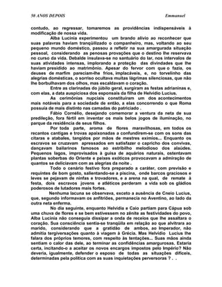 50 ANOS DEPOIS                                                    Emmanuel

contudo, ao regressar, tomaremos as providências indispensáveis à
modificação de nossa vida.
          Alba Lucínia experimentou um brando alívio ao reconhecer que
suas palavras haviam tranqüilizado o companheiro, mas, voltando ao seu
pequeno mundo doméstico, passou a refletir na sua amargurada situação
pessoal, considerando as penosas provações que o destino lhe reservava
no curso da vida. Debalde insulava-se no santuário do lar, nos intervalos de
suas atividades intensas, implorando a proteção das divindades que lhe
haviam presidido ao matrimônio. Apesar do fervor com que o fazia, os
deuses de marfim pareciam-lhe frios, implacáveis, e, no torvelinho das
alegrias domésticas, o sorriso ocultava muitas lágrimas silenciosas, que não
lhe borbulhavam dos olhos, mas escaldavam o coração.
          Entre as clarinadas do júbilo geral, surgiram as festas adrianinas e,
com elas, a data auspiciosa dos esponsais da filha de Helvídio Lucius.
          As cerimônias nupciais constituíram um dos acontecimentos
mais notáveis para a sociedade de então, a elas concorrendo o que Roma
possuía de mais distinto nas camadas do patriciado .
          Fábio Cornélio, desejando comemorar a ventura da neta de sua
predileção, fora fértil em inventar os mais belos jogos de iluminação, no
parque da residência de seus filhos.
          Por toda parte, aroma de flores maravilhosas, em todos os
recantos cantigas e trovas apaixonadas a confundirem-se com os sons das
cítaras e atabales, tangidos por mãos de mestres exímios... Enquanto os
escravos se cruzavam apressados em satisfazer o capricho dos convivas,
dançavam bailarinos famosos ao estribilho melodioso dos alaúdes.
Pequenos lagos, improvisados à guisa de aquários naturais, ostentavam
plantas soberbas do Oriente e peixes exóticos provocavam a admiração de
quantos se deliciavam com as alegrias da noite .
          Todo o cenário festivo fora preparado a caráter, com previsão e
requintes de bom gosto, salientando-se a piscina, onde barcos graciosos e
leves se pejavam de ninfas e trovadores, e a arena na qual, de remate à
festa, dois escravos jovens e atléticos perderam a vida sob os gládios
poderosos de lutadores mais fortes.
         Nenhuma lacuna se observava, exceto a ausência de Cneio Lucius,
que, segundo informavam os anfitriões, permanecia no Aventino, ao lado da
outra neta enferma.
          No dia seguinte, enquanto Helvídia e Caio partiam para Cápua sob
uma chuva de flores e se bem estivessem no zênite as festividades do povo,
Alba Lucínia não conseguia dissipar a onda de receios que lhe assaltara o
coração. Sua consciência sentia-se tranqüila em relação ao que alvitrara ao
marido, considerando que a gratidão de ambos, ao Imperador, não
admitia tergiversações quanto à viagem à Grécia. Mas Helvídio Lucius lhe
falara dos próprios temores, com respeito às tentações... Suas mãos ainda
sentiam o calor das dele, ao terminar as confidências amargurosas. Estaria
certa, incitando-o a aceitar os novos encargos impostos pelo Império? Não
deveria, igualmente, defender o esposo de todas as situações difíceis,
determinadas pela política com as suas inquietações perversoras ? . .
 