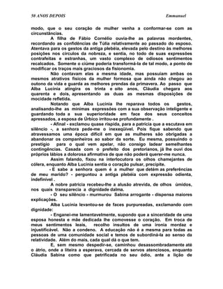 50 ANOS DEPOIS                                                    Emmanuel

modo, que o seu coração de mulher venha a conformar-se com as
circunstâncias.
           A filha de Fábio Cornélio ouvia-lhe as palavras mordentes,
recordando as confidências de Túlia relativamente ao passado do esposo.
Atentava para os gestos da antiga plebéia, elevada pelo destino às melhores
posições nos círculos da nobreza, e sentia, no todo de suas expressões
contrafeitas e estranhas, um vasto complexo de odiosos sentimentos
recalcados. Somente o ciúme poderia transformá-la de tal modo, a ponto de
modificar os traços mais graciosos da fisionomia.
           Não contavam elas a mesma idade, mas possuíam ambas os
mesmos atrativos físicos da mulher formosa que ainda não chegou ao
outono da vida e guarda as melhores prendas da primavera. Ao passo que
Alba Lucínia atingira os trinta e oito anos, Cláudia chegara aos
quarenta e dois, apresentando as duas as mesmas disposições de
mocidade refletida.
           Notando que Alba Lucínia lhe reparava todos os                gestos,
analisando-lhe as mínimas expressões com a sua observação inteligente e
guardando toda a sua superioridade em face dos seus conceitos
apressados, a esposa de Úrbico irritou-se profundamente .
           - Afinal - exclamou quase ríspida, para a patrícia que a escutava em
silêncio -, a senhora pede-me o inexeqüível. Pois fique sabendo que
atravessamos uma época difícil em que as mulheres são obrigadas a
abandonar os companheiros ao sabor da sorte. Eu mesma, possuindo o
prestígio     para o qual vem apelar, não consigo ladear semelhantes
contingências. Casada com o prefeito dos pretorianos, já lhe ouvi dos
próprios lábios a dolorosa afirmativa de que não poderá querer-me nunca.
           Assim falando, fixou na interlocutora os olhos chamejantes de
cólera, enquanto Alba Lucínia sentia o coração pulsar, precípite.
          - E sabe a senhora quem é a mulher que detém as preferências
de meu marido? - perguntou a antiga plebéia com expressão odienta,
indefinível .
           A nobre patrícia recebeu-lhe a alusão atrevida, de olhos úmidos,
nos quais transparecia a dignidade dalma.
           - O seu silêncio - murmurou Sabina arrogante - dispensa maiores
explicações.
           Alba Lucínia levantou-se de faces purpureadas, exclamando com
dignidade:
           - Enganei-me lamentavelmente, supondo que a sinceridade de uma
esposa honesta e mãe dedicada lhe comovesse o coração. Em troca de
meus sentimentos leais,         recolho insultos de uma ironia mordaz e
injustificável. Não a condeno. A educação não é a mesma para todas as
pessoas de uma comunidade social e temos de subordiná-la ao senso da
relatividade. Além do mais, cada qual dá o que tem.
           E, sem mesmo despedir-se, caminhou desassombradamente até
o átrio, onde a liteira a esperava, cercada de servos atenciosos, enquanto
Cláudia Sabina como que petrificada no seu ódio, ante a lição de
 