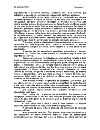 50 ANOS DEPOIS                                                   Emmanuel

superioridade e desprezo recebida, esboçava um             riso nervoso que
explodiria logo após em saraivada de impropérios contra as escravas.
          Na intimidade do lar, Alba Lucínia orou, suplicando aos deuses
fortaleza e proteção. A viagem do marido se efetuaria sem delongas e ela
não julgava oportuna qualquer revelação a Helvídio, acerca das suas
contrariedades íntimas. Conformada com os fatos, ficaria em Roma, crente
de que mais tarde poderiam florir as suas esperanças de paz e felicidade no
ambiente doméstico. Urgia conservar a harmonia e a coragem moral do
companheiro, de modo que o seu coração pudesse suportar todas as
dificuldades e vencer galhardamente as situações mais penosas. Ocultando
as lágrimas íntimas, a pobre senhora lhe preparou todos os petrechos
de viagem com o máximo carinho. Helvídio partiria com o seu amor e com a
sua confiança e isso lhe devia bastar ao coração sensível e generoso.
          Entretanto, o último dia das festividades adrianinas alvorecera e os
protocolos da Corte obrigavam Alba Lucínia a acompanhar o esposo,
nas derradeiras exibições do circo, onde Nestório e o filho deveriam ser
sacrificados.
          A perspectiva de semelhante espetáculo gelava-lhe o sangue,
antevendo o horror das cenas brutais do anfiteatro, organizadas por
espíritos insensíveis.
          Recordou-se de que, na antevéspera, acompanhara Helvídia e Caio
Fabrícius ao Aventino para as despedidas do avô e de Célia, notando que
a pobrezinha estava profundamente desfigurada pelas amarguras do seu
grande e infortunado amor. O coração materno experimentava, ainda, o
calor do abraço afetuoso da filha, que lhe dissera ao ouvido, em voz quase
imperceptível: no último espetáculo, Ciro morrerá. Revia-lhe os olhos
úmidos ao dar-lhe, resignada, semelhante notícia, lembrando, ao mesmo
tempo, a generosidade com que Célia acolhera a ventura da irmã, que,
sorridente, feliz, partia para as delícias de Cápua, com os seus votos
fraternos de felicidade e de paz .
          Alba Lucínia meditou longamente os dolorosos problemas que
lhe atormentavam o espírito, ponderando a necessidade de ocultá-los, dia
a dia, sob o véu das alegrias disfarçadas e mentirosas, e demorando-se
amargurada nos porquês do sofrimento e nos contrastes da sorte.
          Era, porém, imprescindível que buscasse modificar as suas
disposições espirituais.
          Com efeito, daí a poucas horas Helvídio lhe recordava as
obrigações protocolares e não foi sem emoções penosas que ajustou a
túnica de gala, entregando-se às escravas para as bizarrias expressões do
penteado em voga.
         A tarde, observada à risca a tradição dos cortejos, as alegrias
populares desbordavam no circo, entre ditérios e gargalhadas.
          A caravana do César já havia chegado sob uma chuva de aplausos
ensurdecedores.
          Num palanque dourado, Élio Adriano cercava-se dos patrícios e
dos augustinos de maior nomeada, entre os quais as personagens
aristocráticas desta narrativa. Em torno da tribuna de honra estavam as
 
