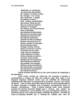 50 ANOS DEPOIS                                                Emmanuel

              Redimiste os pecadores
              Da mais triste escravidão!
             Se também sorveste o cálice
             De amargor e de ironia,
             Nós queremos a alegria
             De padecer e chorar...
             Pois, ovelhas tresmalhadas,
             Nós somos filhos do erro,
             Que no mundo do desterro
             Vivemos a Te esperar.
             Dá, Senhor, que nós possamos
             Viver a felicidade
             Nas bênçãos da Eternidade
             Que não se encontram aqui;
             O júbilo de reencontrar-Te
             Nos últimos padeceres,
             Acende em nós os prazeres
             De bem morrermos por Ti!..
             Senhor, perdoa os verdugos
             De tua doutrina santa!
             Protege, amPara, levanta
             Quem no mal vive a morrer. .
             A caminho do Teu reino,
             Toda a dor se transfigura,
             Toda a lágrima é ventura,
             O bem consiste em sofrer!...
             Consola, Jesus amado,
             Aqueles que nós queremos,
             Que ficarão aos extremos
             Da saudade e do amargor;
             Dá-lhes a fé que transforma
             Os sofrimentos e os prantos
             Nos tesouros sacrossantos
             Da vida de Teu amor!...
          Outras estrofes elevaram-se ao céu como soluços de resignação e
de esperança...
          Com o peito crivado de setas que lhe exauriam o coração, e
contemplando o cadáver do filho que expirara antes dele, dada a sua
fraqueza orgânica, Nestório sentiu que um turbilhão de lembranças
indefiníveis lhe afloravam ao pensamento já vacilante, confuso, nas vascas
da agonia . Com os olhos sem brilho pelas ânsias da morte arrebatando-lhe
as forças, percebeu a multidão que os apupava, escutando-lhe ainda os
alaridos animalescos.. . Fitou a tribuna imperial, onde, certo, estariam
quantos lhe haviam merecido afeição pura e sincera, mas, dentro de
emoções intraduzíveis, viu-se também, nas suas recordações confusas, na
tribuna de honra, com a toga de senador, enfeitado de púrpura... Coroado de
rosas (1) aplaudia, também ele, a matança de cristãos que, sem os
 