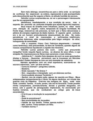 50 ANOS DEPOIS                                                   Emmanuel

          Sem mais delonga, encaminhou-se para o átrio onde os serviçais
de confiança lhe esperavam as ordens, regressando à sala acompanhado
pelo desconhecido que lhe seguira a liteira, na atitude humilde de escravo.
          Helvídio Lucius surpreendeu-se, ao ver a personagem interessante
que lhe era apresentada.
          Identificara, imediatamente, a sua condição de servo, mas o
espanto lhe provinha da profunda simpatia que aquela figura lhe inspirava.
          Seus traços de israelita eram iniludíveis, porém, no olhar havia
uma vibração de orgulho nobre, temperado de singular humildade. Na
fronte larga, notavam-se cãs precoces, se bem que o físico denunciasse a
pletora de energias orgânicas da idade madura. O aspecto geral, contudo,
era o de um homem profundamente desencantado da vida. No rosto,
percebia-se o sinal de macerações e sofrimentos indefiníveis,
impressões dolorosas, aliás compensadas pelo fulgor enérgico do olhar,
transparente de serenidade.
          - Eis a surpresa - frisou Caio Fabrícius alegremente : - comprei,
como lembrança, esta preciosidade, na feira de Terebinto, quando alguns de
nossos companheiros liquidavam o espólio dos Veneidos .
          Helvídio Lucius parecia não ouvir,          como que procurando
mergulhar fundo naquela figura curiosa, ao alcance de seus olhos, e cuja
simpatia lhe impressionava as fibras mais sensíveis e mais íntimas.
          - Admiras-te ? - insistiu Caio desejoso de ouvir as suas apreciações
diretas e francas. - Quererias porventura, que te trouxesse um Hércules
formidando? Preferi lisonjear-te com um raro exemplar de sabedoria.
         Helvídio agradeceu com um sinal expressivo, acercando-se do
escravo silencioso, com um leve sorriso .
         - Como te chamas? - perguntou solícito.
         - Nestório.
         - Onde nasceste ? Na Grécia ?
         - Sim - respondeu o interpelado com um doloroso sorriso.
         - Como pudeste alcançar Terebinto ?
         - Senhor, sou de origem judia, apesar de nascido em Efeso . Meus
antepassados transportaram-se à Jônia, há alguns decênios, em virtude das
guerras civis da Palestina. Criei-me nas margens do Egeu, onde mais
tarde constituí família. A sorte, porém, não me foi favorável. Tendo perdido
minha companheira, prematuramente, devido a grandes desgostos, em
breve, sob o guante de perseguições implacáveis, fui escravizado por
ilustres romanos, que me conduziram ao antigo país de meus
ascendentes.
         - E foi lá que a revolução te surpreendeu?
         - Sim .
         - Onde te encontravas?
         - Nas proximidades de Jerusalém.
         - Falaste de tua família. Tinhas apenas mulher ?
         - Não, senhor. Tinha também um filho.
         - Também morreu ?
 