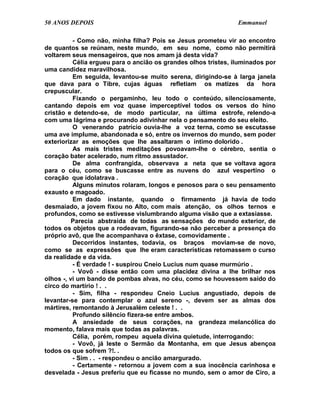 50 ANOS DEPOIS                                                  Emmanuel

          - Como não, minha filha? Pois se Jesus prometeu vir ao encontro
de quantos se reúnam, neste mundo, em seu nome, como não permitirá
voltarem seus mensageiros, que nos amam já desta vida?
          Célia ergueu para o ancião os grandes olhos tristes, iluminados por
uma candidez maravilhosa.
          Em seguida, levantou-se muito serena, dirigindo-se à larga janela
que dava para o Tibre, cujas águas refletiam os matizes da hora
crepuscular.
          Fixando o pergaminho, leu todo o conteúdo, silenciosamente,
cantando depois em voz quase imperceptível todos os versos do hino
cristão e detendo-se, de modo particular, na última estrofe, relendo-a
com uma lágrima e procurando adivinhar nela o pensamento do seu eleito.
          O venerando patrício ouvia-lhe a voz terna, como se escutasse
uma ave implume, abandonada e só, entre os invernos do mundo, sem poder
exteriorizar as emoções que lhe assaltaram o íntimo dolorido .
          As mais tristes meditações povoavam-lhe o cérebro, sentia o
coração bater acelerado, num ritmo assustador.
          De alma confrangida, observava a neta que se voltava agora
para o céu, como se buscasse entre as nuvens do azul vespertino o
coração que idolatrava .
          Alguns minutos rolaram, longos e penosos para o seu pensamento
exausto e magoado.
          Em dado instante, quando o firmamento já havia de todo
desmaiado, a jovem fixou no Alto, com mais atenção, os olhos ternos e
profundos, como se estivesse vislumbrando alguma visão que a extasiasse.
          Parecia abstraída de todas as sensações do mundo exterior, de
todos os objetos que a rodeavam, figurando-se não perceber a presença do
próprio avô, que lhe acompanhava o êxtase, comovidamente .
          Decorridos instantes, todavia, os braços moviam-se de novo,
como se as expressões que lhe eram características retomassem o curso
da realidade e da vida.
          - É verdade ! - suspirou Cneio Lucius num quase murmúrio .
          - Vovô - disse então com uma placidez divina a lhe brilhar nos
olhos -, vi um bando de pombas alvas, no céu, como se houvessem saído do
circo do martírio ! . .
          - Sim, filha - respondeu Cneio Lucius angustiado, depois de
levantar-se para contemplar o azul sereno -, devem ser as almas dos
mártires, remontando à Jerusalém celeste ! . .
          Profundo silêncio fizera-se entre ambos.
          A ansiedade de seus corações, na grandeza melancólica do
momento, falava mais que todas as palavras.
          Célia, porém, rompeu aquela divina quietude, interrogando:
          - Vovô, já leste o Sermão da Montanha, em que Jesus abençoa
todos os que sofrem ?!. .
          - Sim . . - respondeu o ancião amargurado.
          - Certamente - retornou a jovem com a sua inocência carinhosa e
desvelada - Jesus preferiu que eu ficasse no mundo, sem o amor de Ciro, a
 