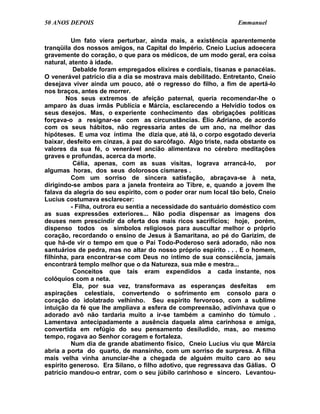 50 ANOS DEPOIS                                                   Emmanuel

          Um fato viera perturbar, ainda mais, a existência aparentemente
tranqüila dos nossos amigos, na Capital do Império. Cneio Lucius adoecera
gravemente do coração, o que para os médicos, de um modo geral, era coisa
natural, atento à idade.
           Debalde foram empregados elixires e cordiais, tisanas e panacéias.
O venerável patrício dia a dia se mostrava mais debilitado. Entretanto, Cneio
desejava viver ainda um pouco, até o regresso do filho, a fim de apertá-lo
nos braços, antes de morrer.
        Nos seus extremos de afeição paternal, queria recomendar-lhe o
amparo às duas irmãs Publícia e Márcia, esclarecendo a Helvídio todos os
seus desejos. Mas, o experiente conhecimento das obrigações políticas
forçava-o a resignar-se com as circunstâncias. Élio Adriano, de acordo
com os seus hábitos, não regressaria antes de um ano, na melhor das
hipóteses. E uma voz íntima lhe dizia que, até lá, o corpo esgotado deveria
baixar, desfeito em cinzas, à paz do sarcófago. Algo triste, nada obstante os
valores da sua fé, o venerável ancião alimentava no cérebro meditações
graves e profundas, acerca da morte.
           Célia, apenas, com as suas visitas, lograva arrancá-lo,         por
algumas horas, dos seus dolorosos cismares .
          Com um sorriso de sincera satisfação, abraçava-se à neta,
dirigindo-se ambos para a janela fronteira ao Tibre, e, quando a jovem lhe
falava da alegria do seu espírito, com o poder orar num local tão belo, Cneio
Lucius costumava esclarecer:
          - Filha, outrora eu sentia a necessidade do santuário doméstico com
as suas expressões exteriores... Não podia dispensar as imagens dos
deuses nem prescindir da oferta dos mais ricos sacrifícios; hoje, porém,
dispenso todos os símbolos religiosos para auscultar melhor o próprio
coração, recordando o ensino de Jesus à Samaritana, ao pé do Garizim, de
que há-de vir o tempo em que o Pai Todo-Poderoso será adorado, não nos
santuários de pedra, mas no altar do nosso próprio espírito . . . E o homem,
filhinha, para encontrar-se com Deus no íntimo de sua consciência, jamais
encontrará templo melhor que o da Natureza, sua mãe e mestra...
           Conceitos que tais eram expendidos a cada instante, nos
colóquios com a neta.
           Ela, por sua vez, transformava as esperanças desfeitas em
aspirações celestiais, convertendo o sofrimento em consolo para o
coração do idolatrado velhinho. Seu espírito fervoroso, com a sublime
intuição da fé que lhe ampliava a esfera de compreensão, adivinhava que o
adorado avô não tardaria muito a ir-se também a caminho do túmulo .
Lamentava antecipadamente a ausência daquela alma carinhosa e amiga,
convertida em refúgio do seu pensamento desiludido, mas, ao mesmo
tempo, rogava ao Senhor coragem e fortaleza.
          Num dia de grande abatimento físico, Cneio Lucius viu que Márcia
abria a porta do quarto, de mansinho, com um sorriso de surpresa. A filha
mais velha vinha anunciar-lhe a chegada de alguém muito caro ao seu
espírito generoso. Era Silano, o filho adotivo, que regressava das Gálias. O
patrício mandou-o entrar, com o seu júbilo carinhoso e sincero. Levantou-
 