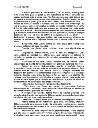 50 ANOS DEPOIS                                                Emmanuel

           - Amo-a profunda e loucamente... De há muito, e bem jovem,
tudo tenho feito para esquecê-la, em obediência às linhas paralelas dos
nossos destinos; mas o tempo mais não fez que aumentar essa paixão, que
me invade e anula todos os meus bons propósitos. Confio, agora, na sua
magnanimidade e quero guardar no peito mísero uma tênue esperança ! . .
Atenda às minhas súplicas ! Conceda-me um olhar! Sua indiferença me
fere o coração com a perspectiva dolorosa de nunca realizar meu sonho
divino de toda a vida... Adoro-a! sua imagem me persegue por toda parte,
como uma sombra... Porque não corresponder a essa dedicação sublime
que vibra em minhalma? Helvídio Lucius não poderia ser, nunca, o coração
destinado ao seu, no que se refere à compreensão e ao amor ! . .
Quebremos o arganel das convenções que nos separam, vivamos os
anseios de nossa alma. Sejamos felizes com a nossa união e o nosso
amor!...
           Estupefata, Alba Lucínia calava-se, sem atinar com as respostas
precisas, na tortura de suas emoções .
          Todavia, por detrás das cortinas, uma cena significativa se
verificara.
          Dirigindo-se distraidamente, para a sala de recepções, Célia
surpreendera as atitudes de Hatéria, que, qual sombra, se detinha no
corredor, à escuta das palavras do prefeito, proferidas em voz alta e
imprudente .
           Acercando-se do local, ouviu, também ela, as últimas frases
apaixonadas do marido de Cláudia, fazendo-se pálida de surpresa dolorosa.
          Apesar de ouvir, distintamente, quanto o prefeito houvera
pronunciado, notou que sua mãe se mantivera em estranho silêncio. Seria
possível uma tal afeição sob aquele teto? O coração inocente não
desejava dar guarida aos pensamentos inferiores e injuriosos à castidade
materna. Desejou orar, antes de tudo, a fim de que o seu espírito não
cedesse aos julgamentos precipitados e menos dignos; mas urgia dali
afastar a criada antes que a situação se complicasse, a ponto de incidir na
maledicência e na curiosidade dos próprios servos.
           - Hatéria, que fazes aqui? - perguntou bondosamente.
          - Vim trazer as flores da patroa – respondeu fingindo
despreocupação -; entretanto, temia perturbar a tranqüilidade da senhora e
do senhor prefeito, que tanto se estimam.
          A cúmplice de Cláudia Sabina frisou as últimas palavras com
tamanha simplicidade, que a própria Célia, na santa ingenuidade da sua alma
carinhosa, não percebeu qualquer malícia.
          - Está bem . Dá-me as flores que eu mesma as entregarei à mamãe.
          Hatéria retirou-se imediatamente, para evitar suspeitas, enquanto
Célia, colocando as rosas num jarrão da ante-sala, recolhia-se ao quarto,
de coração opresso, extravasando na prece sincera as lágrimas dolorosas
da sua alma intranqüila.
           O silêncio da mãe a impressionara profundamente . Seria possível
que ela amasse aquele homem? Teriam surgido divergências íntimas, tão
profundas, entre seus pais, para que uma hecatombe sentimental viesse
 