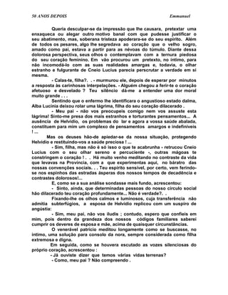 50 ANOS DEPOIS                                                  Emmanuel

          Queria desculpar-se da impressão que lhe causara, pretextar uma
enxaqueca ou alegar outro motivo banal com que pudesse justificar o
seu abatimento, mas, soberana tristeza apoderara-se do seu espírito. Além
de todos os pesares, algo lhe segredava ao coração que o velho sogro,
amado como pai, estava a partir para as névoas do túmulo. Diante dessa
dolorosa perspectiva, seus olhos o contemplavam com a ternura piedosa
do seu coração feminino. Em vão procurou um pretexto, no íntimo, para
não incomodá-lo com as suas realidades amargas e, todavia, o olhar
estranho e fulgurante de Cneio Lucius parecia perscrutar a verdade em si
mesma.
          - Calas-te, filha?. . - murmurou ele, depois de esperar por minutos
a resposta às carinhosas interpelações. - Alguém chegou a ferir-te o coração
afetuoso e desvelado ? Teu silêncio dá-me a entender uma dor moral
muito grande . . .
          Sentindo que o enfermo lhe identificara o angustioso estado dalma,
Alba Lucínia deixou rolar uma lágrima, filha do seu coração dilacerado .
          - Meu pai - não vos preocupeis comigo nem vos assuste esta
lágrima! Sinto-me presa dos mais estranhos e torturantes pensamentos... A
ausência de Helvídio, os problemas do lar e agora a vossa saúde abalada,
constituem para mim um complexo de pensamentos amargos e indefiníveis
! ...
       Mas os deuses hão-de apiedar-se da nossa situação, protegendo
Helvídio e restituindo-vos a saúde preciosa ! ...
          - Sim, filha, mas não é só isso o que te acabrunha - retrucou Cneio
Lucius com o seu olhar sereno e percuciente -, outras mágoas te
constringem o coração ! . . Há muito venho meditando no contraste da vida
que levavas na Província, com a que experimentas aqui, no báratro das
nossas convenções sociais. . . Teu espírito sensível, por certo, vem ferindo-
se nos espinhos das estradas ásperas dos nossos tempos de decadência e
contrastes dolorosos!...
          E, como se a sua análise sondasse mais fundo, acrescentou:
          - Sinto, ainda, que determinadas pessoas do nosso círculo social
hão dilacerado teu coração profundamente... Não é verdade?. .
          Fixando-lhe os olhos calmos e luminosos, cuja transferência não
admitia subterfúgios, a esposa de Helvídio replicou com um suspiro de
angústia:
          - Sim, meu pai, não vos iludis ; contudo, espero que confieis em
mim, pois dentro da grandeza dos nossos códigos familiares saberei
cumprir os deveres de esposa e mãe, acima de quaisquer circunstâncias.
          O venerável patrício meditou longamente como se buscasse, no
íntimo, uma solução para consolo da nora, sempre considerada como filha
extremosa e digna.
         Em seguida, como se houvera escutado as vozes silenciosas do
próprio coração, acrescentou :
         - Já ouviste dizer que temos várias vidas terrenas?
          - Como, meu pai ? Não compreendo .
 