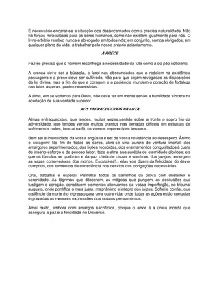 É necessário encarar-se a situação dos desencarnados com a precisa naturalidade. Não
há forças miraculosas para os seres humanos, como não existem igualmente para nós. O
livre-arbítrio relativo nunca é ab-rogado em todos nós; em conjunto, somos obrigados, em
qualquer plano da vida, a trabalhar pelo nosso próprio adiantamento.
A PRECE
Faz-se preciso que o homem reconheça a necessidade da luta como a do pão cotidiano.
A crença deve ser a bússola, o farol nas obscuridades que o rodeiem na existência
passageira e a prece deve ser cultivada, não para que sejam revogadas as disposições
da lei divina, mas a fim de que a coragem e a paciência inundem o coração de fortaleza
nas lutas ásperas, porém necessárias.
A alma, em se voltando para Deus, não deve ter em mente senão a humildade sincera na
aceitação de sua vontade superior.
AOS ENFRAQUECIDOS NA LUTA
Almas enfraquecidas, que tendes, muitas vezes,sentido sobre a fronte o sopro frio da
adversidade, que tendes vertido muitos prantos nas jornadas difíceis em estradas de
sofrimentos rudes, buscai na fé, os vossos imperecíveis tesouros.
Bem sei a intensidade da vossa angústia e sei de vossa resistência ao desespero. Ânimo
e coragem! No fim de todas as dores, abre-se uma aurora de ventura imortal; dos
amargores experimentados, das lições recebidas, dos ensinamentos conquistados à custa
de insano esforço e de penoso labor, tece a alma sua auréola de eternidade gloriosa; eis
que os túmulos se quebram e da paz cheia de cinzas e sombras, dos jazigos, emergem
as vazes comovedoras dos mortos. Escutai-as!... elas vos dizem da felicidade do dever
cumprido, dos tormentos da consciência nos desvios das obrigações necessárias.
Orai, trabalhai e esperai. Palmilhai todos os caminhos da prova com destemor e
serenidade. As lágrimas que dilaceram, as mágoas que pungem, as desilusões que
fustigam o coração, constituem elementos atenuantes da vossa imperfeição, no tribunal
augusto, onde pontifica o mais justo, magnânimo e integro dos juízes. Sofrei e confiai, que
o silêncio da morte é o ingresso para uma outra vida, onde todas as ações estão contadas
e gravadas as menores expressões dos nossos pensamentos.
Amai muito, embora com amargos sacrifícios, porque o amor é a única moeda que
assegura a paz e a felicidade no Universo.
 