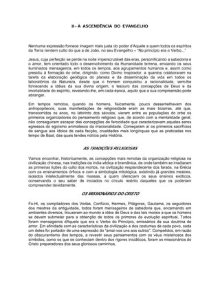 II - A ASCENDÊNCIA DO EVANGELHO
Nenhuma expressão fornece imagem mais justa do poder d’Aquele a quem todos os espíritos
da Terra rendem culto do que a de João, no seu Evangelho – “No princípio era o Verbo...”
Jesus, cuja perfeição se perde na noite imperscrutável das eras, personificando a sabedoria e
o amor, tem orientado todo o desenvolvimento da Humanidade terrena, enviando os seus
iluminados mensageiros, em todos os tempos, aos agrupamentos humanos e, assim como
presidiu à formação do orbe, dirigindo, como Divino Inspirador, a quantos colaboraram na
tarefa da elaboração geológica do planeta e da disseminação da vida em todos os
laboratórios da Natureza, desde que o homem conquistou a racionalidade, vem-lhe
fornecendo a idéias da sua divina origem, o tesouro das concepções de Deus e da
imortalidade do espírito, revelando-lhe, em cada época, aquilo que a sua compreensão pode
abranger.
Em tempos remotos, quando os homens, fisicamente, pouco dessemelhavam dos
antropopitecos, suas manifestações de religiosidade eram as mais bizarras, até que,
transcorridos os anos, no labirinto dos séculos, vieram entre as populações do orbe os
primeiros organizadores do pensamento religioso que, de acordo com a mentalidade geral,
não conseguiram escapar das concepções de ferocidade que caracterizavam aqueles seres
egressos do egoísmo animalesco da irracionalidade. Começaram aí os primeiros sacrifícios
de sangue aos ídolos de cada facção, crueldades mais longínquas que as praticadas nos
tempo de Baal, das quais tendes notícia pela História.
AS TRADIÇÕES RELIGIOSAS
Vamos encontrar, historicamente, as concepções mais remotas da organização religiosa na
civilização chinesa, nas tradições da índia védica e bramânica, de onde também se irradiaram
as primeiras lições do culto dos mortos, na civilização resplandecente dos faraós, na Grécia
com os ensinamentos órficos e com a simbologia mitológica, existindo já grandes mestres,
isolados intelectualmente das massas, a quem ofereciam os seus ensinos exóticos,
conservando o seu saber de iniciados no círculo restrito daqueles que os poderiam
compreender devidamente.
OS MISSIONÁRIOS DO CRISTO
Fo-Hi, os compiladores dos Vedas, Confúcio, Hermes, Pitágoras, Gautama, os seguidores
dos mestres da antiguidade, todos foram mensageiros de sabedoria que, encarnando em
ambientes diversos, trouxeram ao mundo a idéia de Deus e das leis morais a que os homens
se devem submeter para a obtenção de todos os primores da evolução espiritual. Todos
foram mensageiros dAquele que era o Verbo do Princípio, emissários da sua doutrina de
amor. Em afinidade com as características da civilização e dos costumes de cada povo, cada
um deles foi portador de uma expressão do “amai-vos uns aos outros”. Compelidos, em razão
do obscurantismo dos tempos, a revestir seus pensamentos com os véus misteriosos dos
símbolos, como os que se conheciam dentro dos rigores iniciáticos, foram os missionários do
Cristo preparadores dos seus gloriosos caminhos.
 
