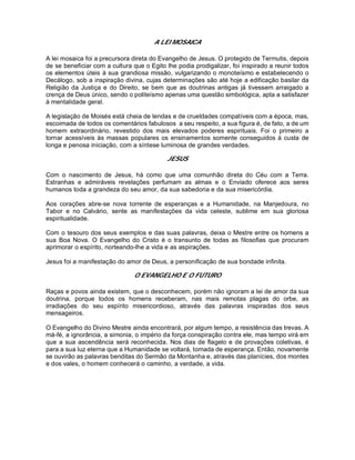 A LEI MOSAICA
A lei mosaica foi a precursora direta do Evangelho de Jesus. O protegido de Termutis, depois
de se beneficiar com a cultura que o Egito lhe podia prodigalizar, foi inspirado a reunir todos
os elementos úteis à sua grandiosa missão, vulgarizando o monoteísmo e estabelecendo o
Decálogo, sob a inspiração divina, cujas determinações são até hoje a edificação basilar da
Religião da Justiça e do Direito, se bem que as doutrinas antigas já tivessem arraigado a
crença de Deus único, sendo o politeísmo apenas uma questão simbológica, apta a satisfazer
à mentalidade geral.
A legislação de Moisés está cheia de lendas e de crueldades compatíveis com a época, mas,
escoimada de todos os comentários fabulosos a seu respeito, a sua figura é, de fato, a de um
homem extraordinário, revestido dos mais elevados poderes espirituais. Foi o primeiro a
tornar acessíveis às massas populares os ensinamentos somente conseguidos à custa de
longa e penosa iniciação, com a síntese luminosa de grandes verdades.
JESUS
Com o nascimento de Jesus, há como que uma comunhão direta do Céu com a Terra.
Estranhas e admiráveis revelações perfumam as almas e o Enviado oferece aos seres
humanos toda a grandeza do seu amor, da sua sabedoria e da sua misericórdia.
Aos corações abre-se nova torrente de esperanças e a Humanidade, na Manjedoura, no
Tabor e no Calvário, sente as manifestações da vida celeste, sublime em sua gloriosa
espiritualidade.
Com o tesouro dos seus exemplos e das suas palavras, deixa o Mestre entre os homens a
sua Boa Nova. O Evangelho do Cristo é o transunto de todas as filosofias que procuram
aprimorar o espírito, norteando-lhe a vida e as aspirações.
Jesus foi a manifestação do amor de Deus, a personificação de sua bondade infinita.
O EVANGELHO E O FUTURO
Raças e povos ainda existem, que o desconhecem, porém não ignoram a lei de amor da sua
doutrina, porque todos os homens receberam, nas mais remotas plagas do orbe, as
irradiações do seu espírito misericordioso, através das palavras inspiradas dos seus
mensageiros.
O Evangelho do Divino Mestre ainda encontrará, por algum tempo, a resistência das trevas. A
má-fé, a ignorância, a simonia, o império da força conspiração contra ele, mas tempo virá em
que a sua ascendência será reconhecida. Nos dias de flagelo e de provações coletivas, é
para a sua luz eterna que a Humanidade se voltará, tomada de esperança. Então, novamente
se ouvirão as palavras benditas do Sermão da Montanha e, através das planícies, dos montes
e dos vales, o homem conhecerá o caminho, a verdade, a vida.
 