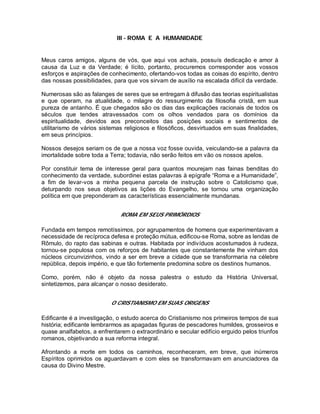 III - ROMA E A HUMANIDADE
Meus caros amigos, alguns de vós, que aqui vos achais, possuís dedicação e amor à
causa da Luz e da Verdade; é lícito, portanto, procuremos corresponder aos vossos
esforços e aspirações de conhecimento, ofertando-vos todas as coisas do espírito, dentro
das nossas possibilidades, para que vos sirvam de auxílio na escalada difícil da verdade.
Numerosas são as falanges de seres que se entregam à difusão das teorias espiritualistas
e que operam, na atualidade, o milagre do ressurgimento da filosofia cristã, em sua
pureza de antanho. É que chegados são os dias das explicações racionais de todos os
séculos que tendes atravessados com os olhos vendados para os domínios da
espiritualidade, devidos aos preconceitos das posições sociais e sentimentos de
utilitarismo de vários sistemas religiosos e filosóficos, desvirtuados em suas finalidades,
em seus princípios.
Nossos desejos seriam os de que a nossa voz fosse ouvida, veiculando-se a palavra da
imortalidade sobre toda a Terra; todavia, não serão feitos em vão os nossos apelos.
Por constituir tema de interesse geral para quantos mourejam nas fainas benditas do
conhecimento da verdade, subordinei estas palavras à epígrafe “Roma e a Humanidade”,
a fim de levar-vos a minha pequena parcela de instrução sobre o Catolicismo que,
deturpando nos seus objetivos as lições do Evangelho, se tornou uma organização
política em que preponderam as características essencialmente mundanas.
ROMA EM SEUS PRIMÓRDIOS
Fundada em tempos remotíssimos, por agrupamentos de homens que experimentavam a
necessidade de recíproca defesa e proteção mútua, edificou-se Roma, sobre as lendas de
Rômulo, do rapto das sabinas e outras. Habitada por indivíduos acostumados à rudeza,
tornou-se populosa com os reforços de habitantes que constantemente lhe vinham dos
núcleos circunvizinhos, vindo a ser em breve a cidade que se transformaria na célebre
república, depois império, e que tão fortemente predomina sobre os destinos humanos.
Como, porém, não é objeto da nossa palestra o estudo da História Universal,
sintetizemos, para alcançar o nosso desiderato.
O CRISTIANISMO EM SUAS ORIGENS
Edificante é a investigação, o estudo acerca do Cristianismo nos primeiros tempos de sua
história; edificante lembrarmos as apagadas figuras de pescadores humildes, grosseiros e
quase analfabetos, a enfrentarem o extraordinário e secular edifício erguido pelos triunfos
romanos, objetivando a sua reforma integral.
Afrontando a morte em todos os caminhos, reconheceram, em breve, que inúmeros
Espíritos oprimidos os aguardavam e com eles se transformavam em anunciadores da
causa do Divino Mestre.
 