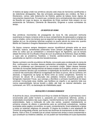 A história da Igreja cristã nos primitivos séculos está cheia de heroísmos santificantes e
de redentoras abnegações. Nas dez principais perseguições aos cristãos, de Nero a
Diocleciano, vemos, pelo testemunho da História, gestos de beleza moral, dignos de
monumentos imperecíveis. Foi assim que, contando com a animadversão das autoridades
da filosofia em voga na época, os seguidores de Cristo sentiram forte amparo na voz
esclarecida de Tertuliano, Clemente de Alexandria, Orígenes e outras sumidades do
tempo.
OS BISPOS DE ROMA
Nos primitivos movimentos de propaganda da nova fé, não possuíam nenhuma
supremacia os bispos romanos entre os seus companheiros de episcopado e a Igreja era
pura e simples, como nos tempos que se seguiram ao regresso do seu divino fundador às
regiões da Luz. As primeiras reformas surgiram no quarto século da vossa era, quando
Basílio de Cesaréia e Gregório Nazianzeno instituíram o culto aos santos.
Os bispos romanos sempre desejaram exercer injustificável primazia entre os seus
coirmãos; todavia, semelhantes pretensões foram sempre profligadas, destacando-se
entre os vultos que as combateram a venerável figura de Agostinho, que se tornara
adepto fervoroso do Crucificado à força de ouvir as prédicas de Ambrósia, bispo de Milão,
a cujos pés se prosternou Teodósio, o Grande, penitenciando-se das crueldades
perpetradas ao reprimir a revolta dos tessalonicenses.
Desde o primeiro concílio ecumênico de Nicéia, convocado para condenação do cisma de
Ário, continuaram as reuniões desses parlamentos eclesiásticos, onde eram debatidos
todos os problemas que interessavam ao movimento cristão. Datam dessas famosas
reuniões as inovações desfiguradoras da beleza simples do Evangelho; ainda aí, contudo,
nesses primeiros séculos que sucederam à implantação da doutrina de Jesus, destinada
a exercer tão acentuada influência na legislação de todos os povos, não se conhecia, em
absoluto, a hegemonia da Igreja de Roma entre as outras congêneres. Somente no
princípio do século VII a presunção dos prelados romanos encontrou guarida no
famigerado imperador Focas, que outorgou a Bonifácio a primazia injustificável de bispo
universal. Consumada essa medida, que facilitava ao orgulho e ao egoísmo toda sua
nociva expansibilidade, tem-se levado a efeito, até hoje, os maiores atentados, que
culminaram, em 1870, na declaração da infalibilidade papal.
INOVAÇÕES E DOGMAS ROMANOS
A doutrina de Jesus, concentrando-se à força na cidade de Césares, aí permaneceu como
encarcerada pelo poder humano e, passando por consecutivas reformas, perdeu a
simplicidade encantadora das suas origens, transformando-se num edifício de pomposas
exterioridades. Após a instituição do culto dos santos, surgiram imediatamente os
primeiros ensaios de altares e paramentos para as cerimônias eclesiásticas, medidas
aventadas pelos pagãos convertidos, os quais, constantemente, foram adaptando a Igreja
a todos os sistemas religiosos do passado. O dogma da trindade é uma adaptação da
Trimúrti da antiguidade oriental, que reunia nas doutrinas do bramanismo os três deuses –
Brama, Vishu e Siva. É verdade que as coisas inacessíveis ainda à vossa compreensão e
que constituem os mistérios celestes, só vos podem ser transmitidas em suas expressões
 