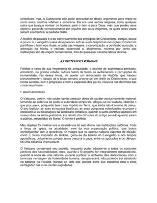 simbólicas; mas, o Catolicismo não pode aproveitar-se desse argumento para impor-se
como única doutrina infalível e soberana. Ele era uma escola religiosa, como qualquer
outra que busque nortear os homens para o bem e para Deus, mas que perdeu esse
objetivo, pecando constantemente por orgulho dos seus dirigentes, os quais raras vezes
sabem exemplificar a piedade cristã.
A história do papado é a do desvirtuamento dos princípios do Cristianismo, porque, pouco
a pouco, o Evangelho quase desapareceu sob as suas despóticas inovações, Criaram os
pontífices o latim nos rituais, o culto das imagens, a canonização, a confissão auricular, a
adoração da hóstia, o celibato sacerdotal e, atualmente, noventa por cento das
instituições são de origem humaníssima, fora de quaisquer características divinas.
AS PRETENSÕES ROMANAS
Perdido o cetro da sua hegemonia na antiguidade, o espírito de supremacia perdurou,
entretanto, na grande cidade, outrora teatro de todos os aviltamentos e corrupções da
Humanidade. Foi dessa ânsia, de operar um retrospecto da História, que nasceu
provavelmente o desejo de o bispo romano arvorar-se em chefe do Cristianismo; o que
Roma perdera, com o progresso e com a expansão dos povos, reaveria nos domínios das
coisas espirituais.
E assim aconteceu.
O Vaticano, porém, não soube senão produzir obras de caráter exclusivamente material,
tornando-se potência de poder e autoridade temporais. Afogou-se na vaidade, obtendo o
que procurava, porquanto tem o seu império na Terra, que ainda não é o reino de Jesus.
O seu fastígio, as suas suntuosas basílicas, as suas pomposas solenidades recordam o
politeísmo e as dissipações da sociedade romana e, quando o sumo-pontífice aparece em
vossos dias na sédia gestatória, é o retrato dos cônsules do antigo senado quando saiam
a público, precedidos de litores. O símile é perfeito.
Meu objetivo foi mostrar-vos a inexistência do selo divino nas instituições católicas. Toda
a força da Igreja, na atualidade, vem da sua organização política, que busca
contemporizar com a ignorância. O milagre que se operou nalguns espíritos de eleição,
como o divino inspirado da Úmbria, gerou-se da beleza do Evangelho e dos tempos
apostólicos, unicamente, porque, entre Jesus e o papa, entre os apóstolos e os clérigos,
há uma distância imensurável.
O Vaticano conservará seu poderio, enquanto puder adaptar-se a todos os costumes
políticos das nacionalidades; mas, quando o Evangelho for integralmente restabelecido,
quando a onda de uma reforma visceral purificar o ambiente das democracias com a
luminosa mensagem da fraternidade humana, desaparecerá, não podendo ser absolvido
na balança da História, porque ao lado dos poucos bens que espalhou está o peso
esmagador das suas muitas iniqüidades
 