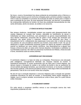 IV - A BASE RELIGIOSA
No futuro, viverá a Humanidade fora desse ambiente de animosidade entre a Ciência e a
Religião e julgo mesmo que em nenhuma civilização pode a primeira substituir a segunda.
Uma e outra se completam no processo de evolução de todas as almas para o Criador e
para a perfeição de sua obra. As suas aparentes antinomias, que derivam, na atualidade,
da compreensão deficiente do homem, em face dos problemas transcendentes da vida,
serão eliminadas, dentro do estudo, da análise e do raciocínio.
O TÓXICO DO INTELECTUALISMO
Nos tempos modernos, mentalidades existem que pugnam pelo desaparecimento das
noções religiosas do coração dos homens, saturadas do cientificismo do século e
trabalhadas por idéias excêntricas, sem perceberem as graves responsabilidades dos
seus labores intelectuais, porquanto hão de colher o fruto amargo das sementes que
plantaram nas almas jovens e indecisas. Pede-se uma educação sem Deus, o
aniquilamento da fé, o afastamento das esperanças numa outra vida, a morte da crença
nos poderes de uma providência estranha aos homens. Essa tarefa é inútil. Os que se
abalançam a sugerir semelhantes empresas podem ser dignos de respeito e admiração,
quando se destacam por seus méritos científicos, mas assemelham-se a alguém que
tivesse a fortuna de obter um oásis entre imensos desertos. Confortados e satisfeitos na
sua felicidade ocasional, não vêem as caravanas inumeráveis de infelizes, cheias de sede
e fome, transitando sobre as areias ardentes.
EXPERIÊNCIA QUE FRACASSARIA
O sentimento religioso é a base de todas as civilizações. Preconiza-se uma educação
pela inteligência, concedendo-se liberdade aos impulsos naturais do homem. A
experiência fracassaria. É ocioso acrescentar que me refiro aqui à moral religiosa, que
deverá inspirar a formação do caráter e do instituto da família e não ao sectarismo do
círculo estreito das Igrejas terrestres, que costumam envenenar, aí no mundo, o ambiente
das escolas públicas, onde deverá prevalecer sempre o mais largo critério de liberdade de
pensamento. Falo do lar e do mundo íntimo dos corações.
No dia em que a evolução dispensar o concurso religiosos para a solução dos grandes
problemas educativos da alma do homem, a Humanidade inteira estará integrada na
religião, que é a própria verdade, encontrando-se unida a Deus, pela Fé e pela Ciência
então irmanadas.
A FALIBILIDADE HUMANA
Em cada século o progresso científico renova a sua concepção acerca dos mais
importantes problemas da vida.
 