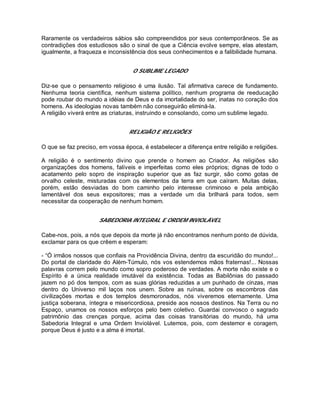 Raramente os verdadeiros sábios são compreendidos por seus contemporâneos. Se as
contradições dos estudiosos são o sinal de que a Ciência evolve sempre, elas atestam,
igualmente, a fraqueza e inconsistência dos seus conhecimentos e a falibilidade humana.
O SUBLIME LEGADO
Diz-se que o pensamento religioso é uma ilusão. Tal afirmativa carece de fundamento.
Nenhuma teoria científica, nenhum sistema político, nenhum programa de reeducação
pode roubar do mundo a idéias de Deus e da imortalidade do ser, inatas no coração dos
homens. As ideologias novas também não conseguirão eliminá-la.
A religião viverá entre as criaturas, instruindo e consolando, como um sublime legado.
RELIGIÃO E RELIGIÕES
O que se faz preciso, em vossa época, é estabelecer a diferença entre religião e religiões.
A religião é o sentimento divino que prende o homem ao Criador. As religiões são
organizações dos homens, falíveis e imperfeitas como eles próprios; dignas de todo o
acatamento pelo sopro de inspiração superior que as faz surgir, são como gotas de
orvalho celeste, misturadas com os elementos da terra em que caíram. Muitas delas,
porém, estão desviadas do bom caminho pelo interesse criminoso e pela ambição
lamentável dos seus expositores; mas a verdade um dia brilhará para todos, sem
necessitar da cooperação de nenhum homem.
SABEDORIA INTEGRAL E ORDEM INVIOLÁVEL
Cabe-nos, pois, a nós que depois da morte já não encontramos nenhum ponto de dúvida,
exclamar para os que crêem e esperam:
- “Ó irmãos nossos que confiais na Providência Divina, dentro da escuridão do mundo!...
Do portal de claridade do Além-Túmulo, nós vos estendemos mãos fraternas!... Nossas
palavras correm pelo mundo como sopro poderoso de verdades. A morte não existe e o
Espírito é a única realidade imutável da existência. Todas as Babilônias do passado
jazem no pó dos tempos, com as suas glórias reduzidas a um punhado de cinzas, mas
dentro do Universo mil laços nos unem. Sobre as ruínas, sobre os escombros das
civilizações mortas e dos templos desmoronados, nós viveremos eternamente. Uma
justiça soberana, íntegra e misericordiosa, preside aos nossos destinos. Na Terra ou no
Espaço, unamos os nossos esforços pelo bem coletivo. Guardai convosco o sagrado
patrimônio das crenças porque, acima das coisas transitórias do mundo, há uma
Sabedoria Integral e uma Ordem Inviolável. Lutemos, pois, com destemor e coragem,
porque Deus é justo e a alma é imortal.
 