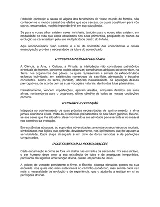 Podendo conhecer a causa de alguns dos fenômenos do vosso mundo de formas, não
conhecemos o mundo causal dos efeitos que nos cercam, os quais constituem para vós
outros, encarnados, matéria imponderável em sua substância.
Se para o vosso olhar existem seres invisíveis, também para o nosso eles existem, em
modalidade de vida que ainda estudamos nos seus primórdios, porquanto os planos da
evolução se caracterizam pela sua multiplicidade dentro do Infinito.
Aqui reconhecemos quão sublime é a lei de liberdade das consciências e dessa
emancipação provém a necessidade da luta e do aprendizado.
O PROGRESSO ISOLADO DOS SERES
A Ciência, a Arte, a Cultura, a Virtude, a Inteligência não constituem patrimônios
eventuais do homem, conforme podeis observar; semelhantes atributos só se revelam, na
Terra, nos organismos dos gênios, os quais representam a súmula de extraordinários
esforços individuais, em existências numerosas de sacrifício, abnegação e trabalho
constantes. Todos os seres, portanto, laboram insuladamente, na aquisição dessas
prerrogativas, de acordo com as suas vocações naturais, dentro das lutas planetárias.
Paulatinamente, vencem imperfeições, aparam arestas, aniquilam defeitos em suas
almas, norteando-as para o progresso, último objetivo de todas as nossas cogitações
comuns.
O FUTURO É A PERFEIÇÃO
Integrada no conhecimento de suas próprias necessidades de aprimoramento, a alma
jamais abandona a luta. Volta às existências preparatórias do seu futuro glorioso. Reúne-
se aos seres que lhe são afins, desenvolvendo a sua atividade perseverante e incansável
nos carreiros da evolução.
Em existências obscuras, ao sopro das adversidades, amontoa os seus tesouros imortais,
simbolizados nas lições que aprende, devotadamente, nos sofrimentos que lhe apuram a
sensibilidade, Cada etapa alcançada é um ciclo de dores vencidas e de perfeições
conquistadas.
O QUE SIGNIFICAM AS REENCARNAÇÕES
Cada encarnação é como se fora um atalho nas estradas da ascensão. Por esse motivo,
o ser humano deve amar a sua existência de lutas e de amarguras temporárias,
porquanto ela significa uma benção divina, quase um perdão de Deus.
A golpes de vontade persistente e firme, o Espírito alcança elevados pontos na sua
escalada, nos quais não mais estacionará no caminho escabroso, mas sentirá cada vez
mais a necessidade de evolução e de experiência, que o ajudarão a realizar em si as
perfeições divinas.
 