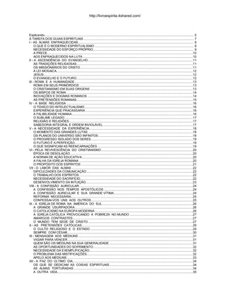 Explicando................................................................................................................................................................... 5
A TAREFA DOS GUIAS ESPIRITUAIS ........................................................................................................................ 7
I - AS ALMAS ENFRAQUECIDAS.............................................................................................................................. 9
O QUE É O MODERNO ESPIRITUALISMO ............................................................................................................ 9
NECESSIDADE DO ESFORÇO PRÓPRIO.............................................................................................................. 9
A PRECE...............................................................................................................................................................10
AOS ENFRAQUECIDOS NA LUTA ........................................................................................................................10
II - A ASCENDÊNCIA DO EVANGELHO ..................................................................................................................11
AS TRADIÇÕES RELIGIOSAS...............................................................................................................................11
OS MISSIONÁRIOS DO CRISTO...........................................................................................................................11
A LEI MOSAICA.....................................................................................................................................................12
JESUS...................................................................................................................................................................12
O EVANGELHO E O FUTURO...............................................................................................................................12
III - ROMA E A HUMANIDADE.................................................................................................................................13
ROMA EM SEUS PRIMÓRDIOS ............................................................................................................................13
O CRISTIANISMO EM SUAS ORIGENS ................................................................................................................13
OS BISPOS DE ROMA..........................................................................................................................................14
INOVAÇÕES E DOGMAS ROMANOS ...................................................................................................................14
AS PRETENSÕES ROMANAS...............................................................................................................................15
IV - A BASE RELIGIOSA ..........................................................................................................................................16
O TÓXICO DO INTELECTUALISMO......................................................................................................................16
EXPERIÊNCIA QUE FRACASSARIA .....................................................................................................................16
A FALIBILIDADE HUMANA....................................................................................................................................16
O SUBLIME LEGADO............................................................................................................................................17
RELIGIÃO E RELIGIÕES.......................................................................................................................................17
SABEDORIA INTEGRAL E ORDEM INVIOLÁVEL..................................................................................................17
V - A NECESSIDADE DA EXPERIÊNCIA.................................................................................................................18
O MOMENTO DAS GRANDES LUTAS ..................................................................................................................18
OS PLANOS DO UNIVERSO SÃO INFINITOS.......................................................................................................18
O PROGRESSO ISOLADO DOS SERES...............................................................................................................19
O FUTURO É A PERFEIÇÃO.................................................................................................................................19
O QUE SIGNIFICAM AS REENCARNAÇÕES ........................................................................................................19
VI - PELA REVIVESCÊNCIA DO CRISTIANISMO....................................................................................................20
ÉPOCA DE DESOLAÇÃO......................................................................................................................................20
A NORMA DE AÇÃO EDUCATIVA.........................................................................................................................20
A FALHA DA IGREJA ROMANA ............................................................................................................................20
O PROPÓSITO DOS ESPÍRITOS ..........................................................................................................................21
VII - O LABOR DAS ALMAS ....................................................................................................................................22
DIFICULDADES DA COMUNICAÇÃO....................................................................................................................22
O TRABALHO DOS ESPÍRITOS ............................................................................................................................22
NECESSIDADE DO SACRIFÍCIO...........................................................................................................................22
DESENVOLVIMENTO DA INTUIÇÃO.....................................................................................................................23
VIII - A CONFISSÃO AURICULAR: ...........................................................................................................................24
A CONFISSÃO NOS TEMPOS APOSTÓLICOS .................................................................................................24
A CONFISSÃO AURICULAR E SUA GRANDE VÍTIMA......................................................................................24
REFORMA NECESSÁRIA.....................................................................................................................................25
CONFESSAI-VOS UNS AOS OUTROS...............................................................................................................25
IX - A IGREJA DE ROMA NA AMÉRICA DO SUL...................................................................................................26
A GRANDE USURPADORA.................................................................................................................................26
O CATOLICISMO NA EUROPA MODERNA ...........................................................................................................26
A IGREJA CATÓLICA PROVOCANDO A POBREZA NO MUNDO .....................................................................27
AMARGOS CONTRASTES...................................................................................................................................27
O MUNDO TEM SEDE DE CRISTO ..................................................................................................................27
X - AS PRETENSÕES CATÓLICAS.........................................................................................................................29
O CULTO RELIGIOSO E O ESTADO ................................................................................................................29
SEMPRE COM CÉSAR.........................................................................................................................................30
XI - MENSAGEM AOS MÉDIUNS .............................................................................................................................31
VIGIAR PARA VENCER.........................................................................................................................................31
QUEM SÃO OS MÉDIUNS NA SUA GENERALIDADE ...........................................................................................31
AS OPORTUNIDADES DO SOFRIMENTO.............................................................................................................32
NECESSIDADE DA EXEMPLIFICAÇÃO.................................................................................................................32
O PROBLEMA DAS MISTIFICAÇÕES....................................................................................................................32
APELO AOS MEDIUNS .........................................................................................................................................33
XII - A PAZ DO ÚLTIMO DIA...................................................................................................................................34
OS QUE SE DEDICAM AS COISAS ESPIRITUAIS...........................................................................................34
AS ALMAS TORTURADAS ..................................................................................................................................34
A OUTRA VIDA....................................................................................................................................................35
http://livroespirita.4shared.com/
 