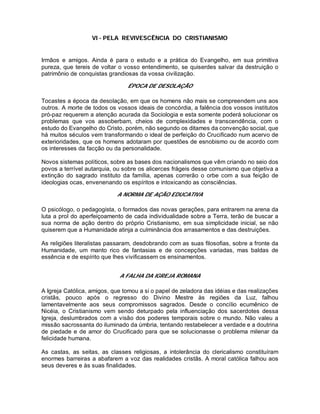 VI - PELA REVIVESCÊNCIA DO CRISTIANISMO
Irmãos e amigos. Ainda é para o estudo e a prática do Evangelho, em sua primitiva
pureza, que tereis de voltar o vosso entendimento, se quiserdes salvar da destruição o
patrimônio de conquistas grandiosas da vossa civilização.
ÉPOCA DE DESOLAÇÃO
Tocastes a época da desolação, em que os homens não mais se compreendem uns aos
outros. A morte de todos os vossos ideais de concórdia, a falência dos vossos institutos
pró-paz requerem a atenção acurada da Sociologia e esta somente poderá solucionar os
problemas que vos assoberbam, cheios de complexidades e transcendência, com o
estudo do Evangelho do Cristo, porém, não segundo os ditames da convenção social, que
há muitos séculos vem transformando o ideal de perfeição do Crucificado num acervo de
exterioridades, que os homens adotaram por questões de esnobismo ou de acordo com
os interesses da facção ou da personalidade.
Novos sistemas políticos, sobre as bases dos nacionalismos que vêm criando no seio dos
povos a terrível autarquia, ou sobre os alicerces frágeis desse comunismo que objetiva a
extinção do sagrado instituto da família, apenas correrão o orbe com a sua feição de
ideologias ocas, envenenando os espíritos e intoxicando as consciências.
A NORMA DE AÇÃO EDUCATIVA
O psicólogo, o pedagogista, o formados das novas gerações, para entrarem na arena da
luta a prol do aperfeiçoamento de cada individualidade sobre a Terra, terão de buscar a
sua norma de ação dentro do próprio Cristianismo, em sua simplicidade inicial, se não
quiserem que a Humanidade atinja a culminância dos arrasamentos e das destruições.
As religiões literalistas passaram, desdobrando com as suas filosofias, sobre a fronte da
Humanidade, um manto rico de fantasias e de concepções variadas, mas baldas de
essência e de espírito que lhes vivificassem os ensinamentos.
A FALHA DA IGREJA ROMANA
A Igreja Católica, amigos, que tomou a si o papel de zeladora das idéias e das realizações
cristãs, pouco após o regresso do Divino Mestre às regiões da Luz, falhou
lamentavelmente aos seus compromissos sagrados. Desde o concílio ecumênico de
Nicéia, o Cristianismo vem sendo deturpado pela influenciação dos sacerdotes dessa
Igreja, deslumbrados com a visão dos poderes temporais sobre o mundo. Não valeu a
missão sacrossanta do iluminado da úmbria, tentando restabelecer a verdade e a doutrina
de piedade e de amor do Crucificado para que se solucionasse o problema milenar da
felicidade humana.
As castas, as seitas, as classes religiosas, a intolerância do clericalismo constituíram
enormes barreiras a abafarem a voz das realidades cristãs. A moral católica falhou aos
seus deveres e às suas finalidades.
 