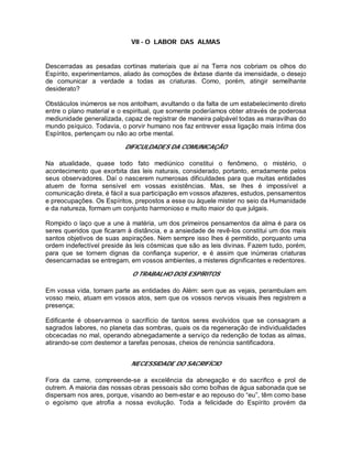 VII - O LABOR DAS ALMAS
Descerradas as pesadas cortinas materiais que aí na Terra nos cobriam os olhos do
Espírito, experimentamos, aliado às comoções de êxtase diante da imensidade, o desejo
de comunicar a verdade a todas as criaturas. Como, porém, atingir semelhante
desiderato?
Obstáculos inúmeros se nos antolham, avultando o da falta de um estabelecimento direto
entre o plano material e o espiritual, que somente poderíamos obter através de poderosa
mediunidade generalizada, capaz de registrar de maneira palpável todas as maravilhas do
mundo psíquico. Todavia, o porvir humano nos faz entrever essa ligação mais íntima dos
Espíritos, pertençam ou não ao orbe mental.
DIFICULDADES DA COMUNICAÇÃO
Na atualidade, quase todo fato mediúnico constitui o fenômeno, o mistério, o
acontecimento que exorbita das leis naturais, considerado, portanto, erradamente pelos
seus observadores. Daí o nascerem numerosas dificuldades para que muitas entidades
atuem de forma sensível em vossas existências. Mas, se lhes é impossível a
comunicação direta, é fácil a sua participação em vossos afazeres, estudos, pensamentos
e preocupações. Os Espíritos, prepostos a esse ou àquele mister no seio da Humanidade
e da natureza, formam um conjunto harmonioso e muito maior do que julgais.
Rompido o laço que a une à matéria, um dos primeiros pensamentos da alma é para os
seres queridos que ficaram à distância, e a ansiedade de revê-los constitui um dos mais
santos objetivos de suas aspirações. Nem sempre isso lhes é permitido, porquanto uma
ordem indefectível preside às leis cósmicas que são as leis divinas. Fazem tudo, porém,
para que se tornem dignas da confiança superior, e é assim que inúmeras criaturas
desencarnadas se entregam, em vossos ambientes, a misteres dignificantes e redentores.
O TRABALHO DOS ESPÍRITOS
Em vossa vida, tomam parte as entidades do Além: sem que as vejais, perambulam em
vosso meio, atuam em vossos atos, sem que os vossos nervos visuais lhes registrem a
presença;
Edificante é observarmos o sacrifício de tantos seres evolvidos que se consagram a
sagrados labores, no planeta das sombras, quais os da regeneração de individualidades
obcecadas no mal, operando abnegadamente a serviço da redenção de todas as almas,
atirando-se com destemor a tarefas penosas, cheios de renúncia santificadora.
NECESSIDADE DO SACRIFÍCIO
Fora da carne, compreende-se a excelência da abnegação e do sacrifico e prol de
outrem. A maioria das nossas obras pessoais são como bolhas de água sabonada que se
dispersam nos ares, porque, visando ao bem-estar e ao repouso do “eu”, têm como base
o egoísmo que atrofia a nossa evolução. Toda a felicidade do Espírito provém da
 