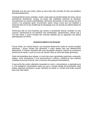 felicidade que deu aos outros, todos os seus bens são oriundos do bem que espalhou
desinteressadamente.
Compreendendo essas verdades, muitas vezes após as transformações da morte, não as
assimilamos tardiamente, porque, de posse das realidades próximas do Absoluto,
concatenamos as nossas possibilidades, laborando ativamente na obra excelsa do bem
comum e do progresso geral, encontrando, assim, forças novas que nos habilitam a
merecido êxito em novas existências de abnegação que nos levarão às esferas felizes do
Universo.
Venturosos são os raros Espíritos que sentem a excelsitude dessas verdades na vida
corporal. Sacrificando-se em benefício dos semelhantes, experimentam, mesmo sob a
cruz das dores, a suave emoção das venturas celestes que os aguardam nos planos
aperfeiçoados do Infinito.
DESENVOLVIMENTO DA INTUIÇÃO
Faz-se mister, em vossos tempos, que busqueis desenvolver todas as vossas energias
espirituais – forças ocultas que aguardam o vosso desejo para que desabrochem
plenamente. O homem necessita das suas faculdades intuitivas, através de sucessivos
exercícios da mente, a qual, por sua vez, deverá vibrar ao ritmo dos ideais generosos.
Cada individualidade deve alargar o círculo das suas capacidades espirituais, porquanto,
poderá, como recompensa à sua perseverança e esforço, certificar-se das sublimes
verdades do mundo invisível, sem o concurso de quaisquer intermediários.
O que se lhe faz, porém, altamente necessário é o amor, o devotamento, a aspiração pura
e a fé inabalável, concentrados nessa luz que o coração almeja fervorosamente; esse
estado espiritual aumentará o poder vibratório da mente e o homem terá então nascido
para uma vida melhor.
 