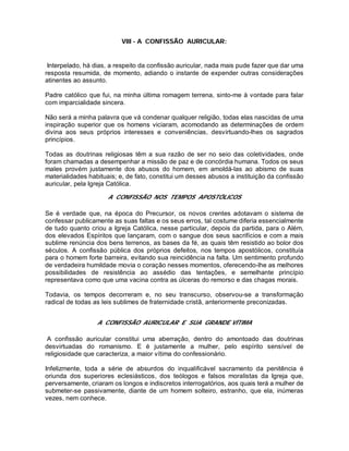 VIII - A CONFISSÃO AURICULAR:
Interpelado, há dias, a respeito da confissão auricular, nada mais pude fazer que dar uma
resposta resumida, de momento, adiando o instante de expender outras considerações
atinentes ao assunto.
Padre católico que fui, na minha última romagem terrena, sinto-me à vontade para falar
com imparcialidade sincera.
Não será a minha palavra que vá condenar qualquer religião, todas elas nascidas de uma
inspiração superior que os homens viciaram, acomodando as determinações de ordem
divina aos seus próprios interesses e conveniências, desvirtuando-lhes os sagrados
princípios.
Todas as doutrinas religiosas têm a sua razão de ser no seio das coletividades, onde
foram chamadas a desempenhar a missão de paz e de concórdia humana. Todos os seus
males provém justamente dos abusos do homem, em amoldá-las ao abismo de suas
materialidades habituais; e, de fato, constitui um desses abusos a instituição da confissão
auricular, pela Igreja Católica.
A CONFISSÃO NOS TEMPOS APOSTÓLICOS
Se é verdade que, na época do Precursor, os novos crentes adotavam o sistema de
confessar publicamente as suas faltas e os seus erros, tal costume diferia essencialmente
de tudo quanto criou a Igreja Católica, nesse particular, depois da partida, para o Além,
dos elevados Espíritos que lançaram, com o sangue dos seus sacrifícios e com a mais
sublime renúncia dos bens terrenos, as bases da fé, as quais têm resistido ao bolor dos
séculos. A confissão pública dos próprios defeitos, nos tempos apostólicos, constituía
para o homem forte barreira, evitando sua reincidência na falta. Um sentimento profundo
de verdadeira humildade movia o coração nesses momentos, oferecendo-lhe as melhores
possibilidades de resistência ao assédio das tentações, e semelhante princípio
representava como que uma vacina contra as úlceras do remorso e das chagas morais.
Todavia, os tempos decorreram e, no seu transcurso, observou-se a transformação
radical de todas as leis sublimes de fraternidade cristã, anteriormente preconizadas.
A CONFISSÃO AURICULAR E SUA GRANDE VÍTIMA
A confissão auricular constitui uma aberração, dentro do amontoado das doutrinas
desvirtuadas do romanismo. E é justamente a mulher, pelo espírito sensível de
religiosidade que caracteriza, a maior vítima do confessionário.
Infelizmente, toda a série de absurdos do inqualificável sacramento da penitência é
oriunda dos superiores eclesiásticos, dos teólogos e falsos moralistas da Igreja que,
perversamente, criaram os longos e indiscretos interrogatórios, aos quais terá a mulher de
submeter-se passivamente, diante de um homem solteiro, estranho, que ela, inúmeras
vezes, nem conhece.
 