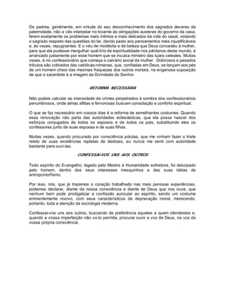 Os padres, geralmente, em virtude do seu desconhecimento dos sagrados deveres da
paternidade, não a vão interpelar no tocante ás obrigações austeras do governo da casa;
ferem exatamente os problemas mais íntimos e mais delicados da vida do casal, violando
o sagrado respeito das questões do lar, dando pasto aos pensamentos mais injustificáveis
e, às vezes, repugnantes. E o véu de modéstia e de beleza que Deus concedeu à mulher,
para que ela pudesse mergulhar qual lírio de espiritualidade nos pântanos deste mundo, é
arrancado justamente por esse homem que se inculca ministro das luzes celestes. Muitas
vezes, é no confessionário que começa o calvário social da mulher. Dolorosos e pesados
tributos são cobrados das católicas-romanas, que, confiadas em Deus, se lançam aos pés
de um homem cheio das mesmas fraquezas dos outros mortais, na enganosa suposição
de que o sacerdote é a imagem da Divindade do Senhor.
REFORMA NECESSÁRIA
Não podeis calcular as imensidade de crimes perpetrados à sombra dos confessionários
penumbrosos, onde almas aflitas e fervorosas buscam consolação e conforto espiritual.
O que se faz necessário em vossos dias é a reforma de semelhantes costumes. Quando
essa renovação não parta das autoridades eclesiásticas, que ela possa nascer dos
esforços conjugados de todos os esposos e de todos os pais, substituindo eles os
confessores junto de suas esposas e de suas filhas.
Muitas vezes, quando procurado por consciência polutas, que me vinham fazer o triste
relato de suas existências repletas de deslizes, eu nunca me senti com autoridade
bastante para ouvi-las.
CONFESSAI-VOS UNS AOS OUTROS
Todo espírito do Evangelho, legado pelo Mestre à Humanidade sofredora, foi deturpado
pelo homem, dentro dos seus interesses mesquinhos e das suas idéias de
antropomorfismo.
Por isso, nós, que já trazemos o coração trabalhado nas mais penosas experiências,
podemos declarar, diante da nossa consciência e diante de Deus que nos ouve, que
nenhum bem pode prodigalizar a confissão auricular ao espírito, sendo um costume
eminentemente nocivo, com seus característicos de depravação moral, merecendo,
portanto, toda a atenção da sociologia moderna.
Confessai-vos uns aos outros, buscando de preferência aqueles a quem ofendestes e,
quando a vossa imperfeição não vo-lo permita, procurai ouvir a voz de Deus, na voz da
vossa própria consciência.
 