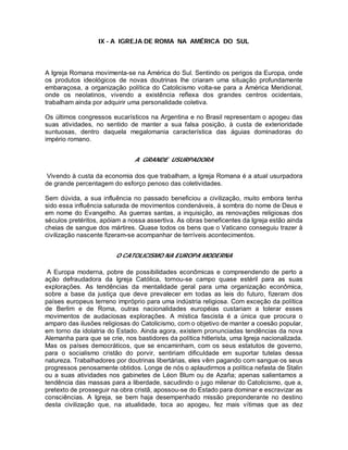 IX - A IGREJA DE ROMA NA AMÉRICA DO SUL
A Igreja Romana movimenta-se na América do Sul. Sentindo os perigos da Europa, onde
os produtos ideológicos de novas doutrinas lhe criaram uma situação profundamente
embaraçosa, a organização política do Catolicismo volta-se para a América Meridional,
onde os neolatinos, vivendo a existência reflexa dos grandes centros ocidentais,
trabalham ainda por adquirir uma personalidade coletiva.
Os últimos congressos eucarísticos na Argentina e no Brasil representam o apogeu das
suas atividades, no sentido de manter a sua falsa posição, à custa de exterioridade
suntuosas, dentro daquela megalomania característica das águias dominadoras do
império romano.
A GRANDE USURPADORA
Vivendo à custa da economia dos que trabalham, a Igreja Romana é a atual usurpadora
de grande percentagem do esforço penoso das coletividades.
Sem dúvida, a sua influência no passado beneficiou a civilização, muito embora tenha
sido essa influência saturada de movimentos condenáveis, à sombra do nome de Deus e
em nome do Evangelho. As guerras santas, a inquisição, as renovações religiosas dos
séculos pretéritos, apóiam a nossa assertiva. As obras beneficentes da Igreja estão ainda
cheias de sangue dos mártires. Quase todos os bens que o Vaticano conseguiu trazer à
civilização nascente fizeram-se acompanhar de terríveis acontecimentos.
O CATOLICISMO NA EUROPA MODERNA
A Europa moderna, pobre de possibilidades econômicas e compreendendo de perto a
ação defraudadora da Igreja Católica, tornou-se campo quase estéril para as suas
explorações. As tendências da mentalidade geral para uma organização econômica,
sobre a base da justiça que deve prevalecer em todas as leis do futuro, fizeram dos
países europeus terreno impróprio para uma indústria religiosa. Com exceção da política
de Berlim e de Roma, outras nacionalidades européias custariam a tolerar esses
movimentos de audaciosas explorações. A mística fascista é a única que procura o
amparo das ilusões religiosas do Catolicismo, com o objetivo de manter a coesão popular,
em torno da idolatria do Estado. Ainda agora, existem pronunciadas tendências da nova
Alemanha para que se crie, nos bastidores da política hitlerista, uma Igreja nacionalizada.
Mas os países democráticos, que se encaminham, com os seus estatutos de governo,
para o socialismo cristão do porvir, sentiriam dificuldade em suportar tutelas dessa
natureza. Trabalhadores por doutrinas libertárias, eles vêm pagando com sangue os seus
progressos penosamente obtidos. Longe de nós o aplaudirmos a política nefasta de Stalin
ou a suas atividades nos gabinetes de Léon Blum ou de Azaña; apenas salientamos a
tendência das massas para a liberdade, sacudindo o jugo milenar do Catolicismo, que a,
pretexto de prosseguir na obra cristã, apossou-se do Estado para dominar e escravizar as
consciências. A Igreja, se bem haja desempenhado missão preponderante no destino
desta civilização que, na atualidade, toca ao apogeu, fez mais vítimas que as dez
 