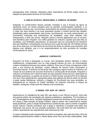 perseguições mais notáveis, efetuadas pelos imperadores de Roma antiga contra os
adeptos da abençoada doutrina do Crucificado.
A IGREJA CATÓLICA PROVOCANDO A POBREZA NO MUNDO
Integrada no conhecimento dessas grandes verdades é que a Europa de agora se
apresenta como um campo perigoso para as grandes concentrações católicas; e os
sacerdotes romanos que, com escasso automatismo de sibaritas, bem compreendem que
a visão dos seus faustos e de suas grandezas açulam o instinto terrível das massas,
trabalhadas pelas necessidades mais duras, reconhecendo, de modo extraordinário, os
movimentos homicidas dos extremismos da atualidade, cujas lutas nefastas vêm
amargurando a alma dos povos. Ninguém ignora a fortuna gigantesca que se encerra,
sem benefício para ninguém, nos cofres pesados do vaticano; capitais que para eles se
canalizam, com fertilidade assombrosa, ali repousam sem se converterem em benefício
dos que trabalham, conquistando com penoso suro o pão de cada dia. Os milhões de liras
que ali se arquivam, em detrimento da economia de todas as classes que produzem, têm
apenas uma utilidade, que é a do engrandecimento da obra suntuária do humildes
continuadores de Jesus.
AMARGOS CONTRASTES
Enquanto há fome e desolação no mundo, Sua Santidade distribui bênçãos e títulos
nobiliárquicos, compensados com os mais pingues tributos de ouro. As canonizações
custam verdadeiras fortunas aos países católicos. Para que a França conseguisse o altar
para a sua heroína de Domremy, muitos milhares de francos foram arrancados à
economia popular. A América do Sul ainda não conseguiu alguns santos do Vaticano, em
virtude da sua carência de recursos financeiros à consecução de tal projeto. Enquanto o
vaticano se entende com o Quirinal sobre as mais pesadas somas de ouro, destinadas às
atividades guerreiras, os padres se reúnem a e falam de paz; enquanto Pio XI se debruça
nos seus ricos apartamentos, passeando pelas suas galerias de arte de todos os séculos
e pelas vastas bibliotecas, exibindo a imagem do Crucificado nas suas sandálias, ou
entregando-se ao repouso no Castel Gandolfo, há criaturas morrendo a mingua de
trabalho, entregues a toda sorte de misérias e de vicissitudes.
O MUNDO TEM SEDE DE CRISTO
Inspirando-se na inteligência de Leão XIII, que deixou a sua “Rerum novarum” como alto
documento político de conciliação das classes proletárias e capitalistas, Pio XI publicou a
sua “Quadragésimo anno”, tentando estabelecer barreira ás doutrinas novas, que vêm pôr
em xeque a falsa posição da Igreja Católica. Alguns países vêm inspirando-se nessas
bulas pontifícias, para a criação de dispositivos constitucionais, aptos a manter o equilíbrio
social; todavia, importa considerar que a igreja é impotente e suspeita para tratar dos
interesses dos povos. Na sua situação parasitária, não pode falar aos que trabalham e
sofrem, aprendendo nas experiências mais dolorosas da vida.
A vossa civilização sente necessidade da prática evangélica, tem sede de Cristo, fome de
idealismo genuinamente cristão e, diante desse surto novo de fé das coletividades, nada
 