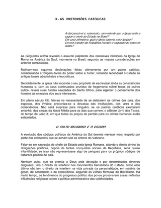 X - AS PRETENSÕES CATÓLICAS
Achai possível e, sobretudo, conveniente que a Igreja volte a
sagrar o chefe do Estado no Brasil?
Em caso afirmativo, qual a Igreja caberia essa função?
Deverá o poder da República receber a sagração de todos os
cultos?
As perguntas acima revelam o assunto palpitante dos interesses inferiores da Igreja de
Roma na América do Saul, mormente no Brasil, segundo as nossas considerações em
anterior comunicado.
Motivam-nas algumas declarações feitas ultimamente por um padre católico,
considerando a “origem divina do poder sobre a Terra”, tentando reconduzir o Estado às
antigas bases absolutistas e teocráticas.
Decididamente, a igreja não esconde o seu propósito de escravizar ainda as consciências
humanas e, com os seus continuados pruridos de hegemonia sobre todos os outros
cultos, revela suas fundas saudades do Santo Ofício, para algemar o pensamento dos
homens às enxovias dos seus interesses.
Em pleno século XX, fala-se na necessidade de se delatarem os crimes dos pais, dos
esposos, dos irmãos; preconiza-se a devassa das instituições, dos lares e das
consciências. Não será surpresa para ninguém, se os padres católicos exumarem
amanhã, das cinzas da Idade Média para os dias que correm, o célebre Livro das Taxas,
do tempo de Leão X, em que todos os preços do perdão para os crimes humanos estão
estipulados.
O CULTO RELIGIOSO E O ESTADO
A evolução dos códigos políticos da América do Sul deveria merecer mais respeito por
parte dos elementos que se acham sob as ordens do Vaticano.
Falar-se em sagração do chefe do Estado pela Igreja Romana, aliando o direito divino às
obrigações políticas, depois de tantas conquistas sociais da República, seria quase
infantilidade, se isso não representasse algo de perigoso para os próprios códigos de
natureza política do país.
Nenhum culto, que se prenda a Deus pela devoção e por determinados deveres
religiosos, tem o direito de interferir nos movimentos transitórios do Estado, como este
último não tem o direito de interferir na vida privada da personalidade, em matéria de
gosto, de sentimento e de consciência, segundo as velhas fórmulas do liberalismo. Há
muito tempo, os fenômenos do progresso político dos povos proscrevem essas nefastas
influências religiosas sobre a política administrativa das coletividades.
 