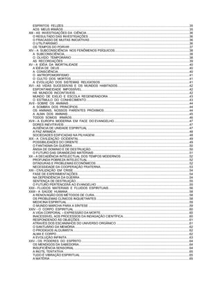 ESPÍRITOS FELIZES............................................................................................................................................35
AOS MEUS IRMÃOS ............................................................................................................................................35
XIII - AS INVESTIGAÇÕES DA CIÊNCIA ..................................................................................................................36
O RESULTADO DAS INVESTIGAÇÕES ................................................................................................................36
O FRACASSO DE MUITAS INICIATIVAS...............................................................................................................36
O UTILITARISMO..................................................................................................................................................36
OS TEMPOS DO PORVIR .....................................................................................................................................37
XIV - A SUBCONSCIÊNCIA NOS FENÔMENOS PSÍQUICOS...................................................................................38
A SUBCONSCIÊNCIA...........................................................................................................................................38
O OLVIDO TEMPORÁRIO ...................................................................................................................................38
AS RECORDAÇÕES ............................................................................................................................................39
XV - A IDÉIA DA IMORTALIDADE ...........................................................................................................................40
A IDÉIA DE DEUS ................................................................................................................................................40
A CONSCIÊNCIA..................................................................................................................................................40
O ANTROPOMORFISMO .....................................................................................................................................41
O CULTO DOS MORTOS ...................................................................................................................................41
A EVOLUÇÃO DOS SISTEMAS RELIGIOSOS...................................................................................................41
XVI - AS VIDAS SUCESSIVAS E OS MUNDOS HABITADOS................................................................................42
ESPONTANEIDADE IMPOSSÍVEL........................................................................................................................42
HÁ MUNDOS INCONTÁVEIS...............................................................................................................................42
MUNDO DE EXÍLIO E ESCOLA REGENERADORA ..........................................................................................43
O ESTÍMULO DO CONHECIMENTO...................................................................................................................43
XVII - SOBRE OS ANIMAIS......................................................................................................................................44
A SOMBRA DOS PRINCÍPIOS............................................................................................................................44
OS ANIMAIS, NOSSOS PARENTES PRÓXIMOS...............................................................................................44
A ALMA DOS ANIMAIS.......................................................................................................................................45
TODOS SOMOS IRMÃOS...................................................................................................................................46
XVII - A EUROPA MODERNA EM FACE DO EVANGELHO....................................................................................47
DORES INEVITÁVEIS ...........................................................................................................................................47
AUSÊNCIA DE UNIDADE ESPIRITUAL .................................................................................................................47
A PAZ ARMADA ....................................................................................................................................................48
SOCIEDADES EDIFICADAS NA PILHAGEM..........................................................................................................48
XIX - A CIVILIZAÇÃO OCIDENTAL...........................................................................................................................49
POSSIBILIDADES DO ORIENTE ...........................................................................................................................49
O FANTASMA DA GUERRA..................................................................................................................................50
ÂNSIA DE DOMíNIO E DE DESTRUIÇÃO..............................................................................................................50
O FUTURO DAS GRANDEZAS MATERIAIS ..........................................................................................................51
XX - A DECADÊNCIA INTELECTUAL DOS TEMPOS MODERNOS ............................................................................52
PROFUNDA POBREZA INTELECTUAL .................................................................................................................52
DITADURAS E PROBLEMAS ECONÔMICOS........................................................................................................52
NECESSIDADE DA COOPERAÇÃO FRATERNA...................................................................................................53
XXI - CIVILIZAÇÃO EM CRISE.................................................................................................................................54
FASE DE EXPERIMENTAÇÕES............................................................................................................................54
NA DEPENDÊNCIA DA GUERRA..........................................................................................................................54
SENTENÇA DE DESTRUIÇÃO..............................................................................................................................55
O FUTURO PERTENCERÁ AO EVANGELHO .......................................................................................................55
XXII - FLUIDOS MATERIAIS E FLUIDOS ESPIRITUAIS..........................................................................................56
XXIII - A SAÚDE HUMANA.......................................................................................................................................58
A RENOVAQÃO DOS MÉTODOS DE CURA..........................................................................................................58
OS PROBLEMAS CLÍNICOS INQUIETANTES .......................................................................................................58
MEDICINA ESPIRITUAL ........................................................................................................................................59
O MUNDO MARCHA PARA A SÍNTESE ................................................................................................................59
XXIV - O CORPO ESPIRITUAL ................................................................................................................................60
A VIDA CORPORAL – EXPRESSÃO DA MORTE...................................................................................................60
INACESSIVEL AOS PROCESSOS DA INDAGAÇÃO CIENTÍFICA..........................................................................60
RESPONDENDO ÀS OBJEÇÕES..........................................................................................................................61
ATRAVÉS DOS ESCANINHOS DO UNIVERSO ORGÂNICO .................................................................................61
O SANTUÁRIO DA MEMÓRIA ...............................................................................................................................62
O PRODIGIOS ALQUIMISTA.................................................................................................................................62
ALMA E CORPO....................................................................................................................................................62
A EVOLUÇÃO INFINITA ........................................................................................................................................63
XXV - OS PODERES DO ESPÍRITO........................................................................................................................64
OS MENDIGOS DA SABEDORIA...........................................................................................................................64
INSUFICIÊNCIA SENSORIAL ................................................................................................................................64
A INÚTIL TENTATIVA............................................................................................................................................65
TUDO É VIBRAÇÃO ESPIRITUAL .........................................................................................................................65
A MATÉRIA...........................................................................................................................................................65
 