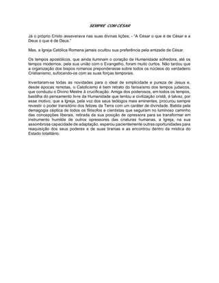 SEMPRE COM CÉSAR
Já o próprio Cristo asseverava nas suas divinas lições; - “A César o que é de César e a
Deus o que é de Deus.”
Mas, a Igreja Católica Romana jamais ocultou sua preferência pela amizade de César.
Os tempos apostólicos, que ainda iluminam o coração da Humanidade sofredora, até os
tempos modernos, pela sua união com o Evangelho, foram muito curtos. Não tardou que
a organização dos bispos romanos preponderasse sobre todos os núcleos do verdadeiro
Cristianismo, sufocando-os com as suas forças temporais.
Inventaram-se todas as novidades para o ideal de simplicidade e pureza de Jesus e,
desde épocas remotas, o Catolicismo é bem retrato do farisaísmo dos tempos judaicos,
que conduziu o Divino Mestre á crucificação. Amiga dos poderosos, em todos os tempos,
bastilha do pensamento livre da Humanidade que tentou a civilização cristã, é talvez, por
esse motivo, que a Igreja, pela voz dos seus teólogos mais eminentes, procurou sempre
revestir o poder transitório dos felizes da Terra com um caráter de divindade. Batida pela
demagogia céptica de todos os filósofos e cientistas que seguiram no luminoso caminho
das concepções liberais, retirada da sua posição de opressora para se transformar em
instrumento humilde de outros opressores das criaturas humanas, a Igreja, na sua
assombrosa capacidade de adaptação, esperou pacientemente outras oportunidades para
reaquisição dos seus poderes e de suas tiranias e as encontrou dentro da mística do
Estado totalitário.
 