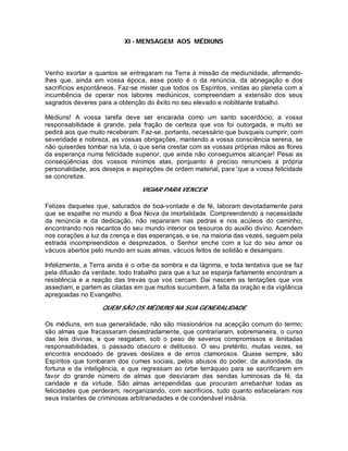 XI - MENSAGEM AOS MÉDIUNS
Venho exortar a quantos se entregaram na Terra à missão da mediunidade, afirmando-
lhes que, ainda em vossa época, esse posto é o da renúncia, da abnegação e dos
sacrifícios espontâneos. Faz-se mister que todos os Espíritos, vindas ao planeta com a
incumbência de operar nos labores mediúnicos, compreendam a extensão dos seus
sagrados deveres para a obtenção do êxito no seu elevado e nobilitante trabalho.
Médiuns! A vossa tarefa deve ser encarada como um santo sacerdócio; a vossa
responsabilidade é grande, pela fração de certeza que vos foi outorgada, e muito se
pedirá aos que muito receberam. Faz-se, portanto, necessário que busqueis cumprir, com
severidade e nobreza, as vossas obrigações, mantendo a vossa consciência serena, se
não quiserdes tombar na luta, o que seria crestar com as vossas próprias mãos as flores
da esperança numa felicidade superior, que ainda não conseguimos alcançar! Pesai as
conseqüências dos vossos mínimos atas, porquanto é preciso renuncieis à própria
personalidade, aos desejos e aspirações de ordem material, para 'que a vossa felicidade
se concretize.
VIGIAR PARA VENCER
Felizes daqueles que, saturados de boa-vontade e de fé, laboram devotadamente para
que se espalhe no mundo a Boa Nova da imortalidade. Compreendendo a necessidade
da renúncia e da dedicação, não repararam nas pedras e nos acúleos do caminho,
encontrando nos recantos do seu mundo interior os tesouros do auxilio divino. Acendem
nos corações a luz da crença e das esperanças, e se, na maioria das vezes, seguem pela
estrada incompreendidos e desprezados, o Senhor enche com a luz do seu amor os
vácuos abertos pelo mundo em suas almas, vácuos feitos de solidão e desamparo.
Infelizmente, a Terra ainda é o orbe da sombra e da lágrima, e toda tentativa que se faz
pela difusão da verdade, todo trabalho para que a luz se esparja fartamente encontram a
resistência e a reação das trevas que vos cercam. Dai nascem as tentações que vos
assediam, e partem as ciladas em que muitos sucumbem, à falta da oração e da vigilância
apregoadas no Evangelho.
QUEM SÃO OS MÉDIUNS NA SUA GENERALIDADE
Os médiuns, em sua generalidade, não são missionários na acepção comum do termo;
são almas que fracassaram desastradamente, que contrariaram, sobremaneira, o curso
das leis divinas, e que resgatam, sob o peso de severos compromissos e ilimitadas
responsabilidades, o passado obscuro e delituoso. O seu pretérito, muitas vezes, se
encontra enodoado de graves deslizes e de erros clamorosos. Quase sempre, são
Espíritos que tombaram dos cumes sociais, pelos abusos do poder, da autoridade, da
fortuna e da inteligência, e que regressam ao orbe terráqueo para se sacrificarem em
favor do grande número de almas que desviaram das sendas luminosas da fé, da
caridade e da virtude. São almas arrependidas que procuram arrebanhar todas as
felicidades que perderam, reorganizando, com sacrifícios, tudo quanto esfacelaram nos
seus instantes de criminosas arbitrariedades e de condenável insânia.
 