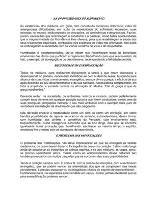 AS OPORTUNIDADES DO SOFRIMENTO
As existências dos médiuns, em geral, têm constituído romances dolorosos, vidas de
amargurosas dificuldades, em razão da necessidade do sofrimento reparador; suas
estradas, no mundo, estão repletas de provações, de continências e desventuras. Faz-se,
porém, necessário que reconheçam o ascetismo e o padecer, como belas oportunidades
que a magnanimidade da Providência lhes oferece, para que restabeleçam a saúde dos
seus organismos espirituais, combalidos nos excessos de vidas mal orientadas, nas quais
se embriagaram à saciedade com os vinhos sinistros do vicio e do despotismo.
Humilhados e incompreendidos, faz-se mister que reconheçam todos os benefícios
emanantes das dores que purificam e regeneram, trabalhando para que representem, de
fato, o exemplo da abnegação e do desinteresse, reconquistando a felicidade perdida.
NECESSIDADE DA EXEMPLIFICAÇÃO
Todos os médiuns, para realizarem dignamente a tarefa a que foram chamados a
desempenhar no planeta, necessitam identificar-se com o ideal de Jesus, buscando para
alicerce de suas vidas o ensinamento evangélico, em sua divina pureza; a eficácia de sua
ação depende do seu desprendimento e da sua caridade, necessitando compreender, em
toda a amplitude, a verdade contida na afirmação do Mestre: “Dai de graça o que de
graça receberdes.”
Devendo evitar, na sociedade, os ambientes nocivos e viciosos, podem perfeitamente
cumprir seus deveres em qualquer posição social a que forem conduzidos, sendo uma de
suas precípuas obrigações melhorar o seu meio ambiente com o exemplo mais puro de
verdadeira assimilação da doutrina de que são pregoeiros.
Não deverão encarar a mediunidade como um dom ou como um privilégio, sim como
bendita possibilidade de reparar seus erros de antanho, submetendo-se, dessa forma,
com humildade, aos alvitres e conselhos da Verdade, cujo ensinamento está,
freqûentemente, numa inteligência iluminada que se nos dirige, mas que se encontra
igualmente numa provação que, humilhando, esclarece ao mesmo tempo o espírito,
enchendo-lhe o íntimo com as claridades da experiência.
O PROBLEMA DAS MISTIFICAÇÕES
O problema das mistificações não deve impressionar os que se entregam às tarefas
mediúnicas, os quais devem trazer o Evangelho de Jesus no coração. Estais muito longe
ainda de solucionar as incógnitas da ciência espírita, e se aos médiuns, às vezes, torna-
se preciso semelhante prova, muitas vezes os acontecimentos dessa natureza são
também provocados por muitos daqueles que se socorrem das suas possibilidades.
Tende o coração sempre puro. E com a fé, com a pureza de intenções, com o sentimento
evangélico, que se podem vencer as arremetidas dos que se comprazem nas trevas
persistentes. ê preciso esquecer os investigadores cheios do espírito de mercantilismo!...
Permanecei na fé, na esperança e na caridade em Jesus - Cristo, jamais olvidando que só
pela exemplificação podereis vencer.
 
