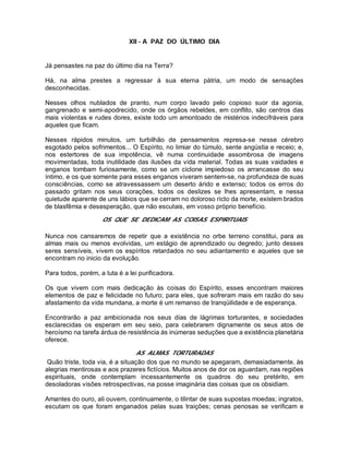 XII - A PAZ DO ÚLTIMO DIA
Já pensastes na paz do último dia na Terra?
Há, na alma prestes a regressar à sua eterna pátria, um modo de sensações
desconhecidas.
Nesses olhos nublados de pranto, num corpo lavado pelo copioso suor da agonia,
gangrenado e semi-apodrecido, onde os órgãos rebeldes, em conflito, são centros das
mais violentas e rudes dores, existe todo um amontoado de mistérios indecifráveis para
aqueles que ficam.
Nesses rápidos minutos, um turbilhão de pensamentos represa-se nesse cérebro
esgotado pelos sofrimentos... O Espírito, no limiar do túmulo, sente angústia e receio; e,
nos estertores de sua impotência, vê numa continuidade assombrosa de imagens
movimentadas, toda inutilidade das ilusões da vida material. Todas as suas vaidades e
enganos tombam furiosamente, como se um ciclone impiedoso os arrancasse do seu
íntimo, e os que somente para esses enganos viveram sentem-se, na profundeza de suas
consciências, como se atravessassem um deserto árido e extenso; todos os erros do
passado gritam nos seus corações, todos os deslizes se lhes apresentam, e nessa
quietude aparente de uns lábios que se cerram no doloroso ricto da morte, existem brados
de blasfêmia e desesperação, que não escutais, em vosso próprio benefício.
OS QUE SE DEDICAM AS COISAS ESPIRITUAIS
Nunca nos cansaremos de repetir que a existência no orbe terreno constitui, para as
almas mais ou menos evolvidas, um estágio de aprendizado ou degredo; junto desses
seres sensíveis, vivem os espíritos retardados no seu adiantamento e aqueles que se
encontram no inicio da evolução.
Para todos, porém, a luta é a lei purificadora.
Os que vivem com mais dedicação às coisas do Espírito, esses encontram maiores
elementos de paz e felicidade no futuro; para eles, que sofreram mais em razão do seu
afastamento da vida mundana, a morte é um remanso de tranqüilidade e de esperança.
Encontrarão a paz ambicionada nos seus dias de lágrimas torturantes, e sociedades
esclarecidas os esperam em seu seio, para celebrarem dignamente os seus atos de
heroísmo na tarefa árdua de resistência às inúmeras seduções que a existência planetária
oferece.
AS ALMAS TORTURADAS
Quão triste, toda via, é a situação dos que no mundo se apegaram, demasiadamente, às
alegrias mentirosas e aos prazeres fictícios. Muitos anos de dor os aguardam, nas regiões
espirituais, onde contemplam incessantemente os quadros do seu pretérito, em
desoladoras visões retrospectivas, na posse imaginária das coisas que os obsidiam.
Amantes do ouro, ali ouvem, continuamente, o tilintar de suas supostas moedas; ingratos,
escutam os que foram enganados pelas suas traições; cenas penosas se verificam e
 