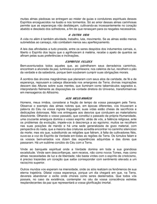 muitas almas piedosas se entregam ao mister de guias e condutores espirituais desses
Espíritos enceguecidos na ilusão e nos tormentos. Só ao amor dessas almas carinhosas
permite que as esperanças não desfaleçam, cultivando-as incessantemente no coração
abatido e desolado dos sofredores, a fim de que renasçam para os resgates necessários.
A OUTRA VIDA
A vida no além é também atividade, trabalho, luta, movimento. Se as almas estão menos
submetidas ao cansaço, não combatem menos seu aperfeiçoamento.
A leis das afinidades a tudo preside, entre os seres despidos dos indumentos carnais, e,
liberto o Espírito dos laços que o agrilhoavam à matéria, recebe o apelo de quantos se
afinam pelas suas preferências e inclinações.
ESPÍRITOS FELIZES
Bem-aventurados todos aqueles que, ao palmilharem seus derradeiros caminhos,
encontram a alvorada da paz, luminosa e promissora; nos celeiros da luz, recolhem o pão
da verdade e da sabedoria, porque bem souberam cumprir suas obrigações morais.
À sombra das árvores magnânimas que planaram com seus atos de caridade, de fé e de
esperança, repousam a cabeça dilacerada nos amargores da Terra; divinas inspirações
descem das Alturas sobre suas mentes, que iluminam como tabernáculos sagrados e,
interpretando fielmente as disposições da vontade diretora do Universo, transformam-se
em mensageiros do Altíssimo.
AOS MEUS IRMÃOS
Homens, meus irmãos, considerai a fração de tempo da vossa passagem pela Terra.
Observai o exemplo das almas nobres que, em épocas diferentes, vos trouxeram a
palavra do Céu na vossa ingrata linguagem; suas vidas estão cheias de sacrifícios e
dedicações dolorosas. Não vos entregueis aos desvios que conduzem ao materialismo
dissolvente. Olhando o vosso passado, que constitui o passado da própria Humanidade,
uma cruciante amargura domina o vosso espírito: atrás de vós, a falência religiosa, ante
os problemas da evolução, impele-vos à descrença a ao egoísmo; muitos se recolhem
nas suas posições de mando e há uma sede generalizada de gozo material, com
perspectiva do nada, que a maioria das criaturas acredita encontrar no caminho silencioso
da morte; mas eis que, substituindo as religiões que faliram, à falta de cultivadores fiéis,
ouve-se a voz do Espírito da Verdade em todas as regiões da Terra. Os túmulos falam e
os vossos bem-amados vos dizem das experiências adquiridas e das dores que
passaram. Há um sublime conúbio do Céu com a Terra.
Vinde ao banquete espiritual onde a Verdade domina em toda a sua grandiosa
excelsitude. Vinde sem desconfianças, sem receios, não como novos Tomes, mas como
almas necessitadas de luz e de liberdade; não basta virdes com o espírito de cristicismo,
é preciso trazerdes um coração que saiba corresponder com sentimento elevado a um
raciocínio superior.
Outros mundos vos esperam na imensidade, onde os sóis realizam os fenômenos de sua
eterna trajetória. Dilatai vossa esperança, porque um dia chegará em que, na Terra,
devereis abandonar o exílio onde chorais como seres desterrados. Que todos vós
possais, no caso da existência, contemplar no céu da vossa consciência estrelas
resplandecentes da paz que representará a vossa glorificação imortal.
 