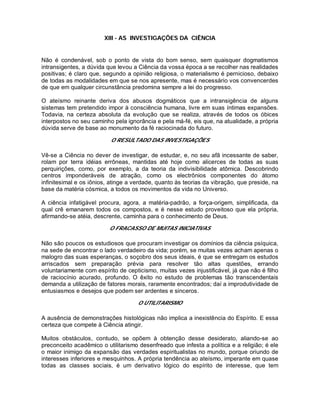 XIII - AS INVESTIGAÇÕES DA CIÊNCIA
Não é condenável, sob o ponto de vista do bom senso, sem quaisquer dogmatismos
intransigentes, a dúvida que levou a Ciência da vossa época a se recolher nas realidades
positivas; é claro que, segundo a opinião religiosa, o materialismo é pernicioso, debaixo
de todas as modalidades em que se nos apresente, mas é necessário vos convencerdes
de que em qualquer circunstância predomina sempre a lei do progresso.
O ateísmo reinante deriva dos abusos dogmáticos que a intransigência de alguns
sistemas tem pretendido impor à consciência humana, livre em suas íntimas expansões.
Todavia, na certeza absoluta da evolução que se realiza, através de todos os óbices
interpostos no seu caminho pela ignorância e pela má-fé, eis que, na atualidade, a própria
dúvida serve de base ao monumento da fé raciocinada do futuro.
O RESULTADO DAS INVESTIGAÇÕES
Vê-se a Ciência no dever de investigar, de estudar, e, no seu afã incessante de saber,
rolam por terra idéias errôneas, mantidas até hoje como alicerces de todas as suas
perquirições, como, por exemplo, a da teoria da indivisibilidade atômica. Descobrindo
centros imponderáveis de atração, como os electrônios componentes do átomo
infinitesimal e os iônios, atinge a verdade, quanto às teorias da vibração, que preside, na
base da matéria cósmica, a todos os movimentos da vida no Universo.
A ciência infatigável procura, agora, a matéria-padrão, a força-origem, simplificada, da
qual crê emanarem todos os compostos, e é nesse estudo proveitoso que ela própria,
afirmando-se atéia, descrente, caminha para o conhecimento de Deus.
O FRACASSO DE MUITAS INICIATIVAS
Não são poucos os estudiosos que procuram investigar os domínios da ciência psíquica,
na sede de encontrar o lado verdadeiro da vida; porém, se muitas vezes acham apenas o
malogro das suas esperanças, o soçobro dos seus ideais, é que se entregam os estudos
arriscados sem preparação prévia para resolver tão altas questões, errando
voluntariamente com espírito de cepticismo, muitas vezes injustificável, já que não é filho
de raciocínio acurado, profundo. O êxito no estudo de problemas tão transcendentais
demanda a utilização de fatores morais, raramente encontrados; daí a improdutividade de
entusiasmos e desejos que podem ser ardentes e sinceros.
O UTILITARISMO
A ausência de demonstrações histológicas não implica a inexistência do Espírito. E essa
certeza que compete à Ciência atingir.
Muitos obstáculos, contudo, se opõem à obtenção desse desiderato, aliando-se ao
preconceito acadêmico o utilitarismo desenfreado que infesta a política e a religião; é ele
o maior inimigo da expansão das verdades espiritualistas no mundo, porque oriundo de
interesses inferiores e mesquinhos. A própria tendência ao ateísmo, imperante em quase
todas as classes sociais, é um derivativo lógico do espírito de interesse, que tem
 