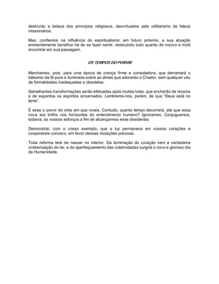 destruído a beleza dos princípios religiosos, desvirtuados pelo utilitarismo de falsos
missionários.
Mas, confiemos na influência do espiritualismo; em futuro próximo, a sua atuação
eminentemente benéfica há de se fazer sentir, destruindo tudo quanto de nocivo e inútil
encontrar em sua passagem.
OS TEMPOS DO PORVIR
Marchamos, pois, para uma época de crença firme e consoladora, que derramará o
bálsamo da fé pura e iluminada sobre as almas que adorarão o Criador, sem qualquer véu
de formalidades inadequadas e obsoletas.
Semelhantes transformações serão efetuadas após muitas lutas, que encherão de receios
e de espantos os espíritos encarnados. Lembremo-nos, porém, de que “Deus está no
leme”.
É esse o porvir do orbe em que viveis. Contudo, quanto tempo decorrerá, até que essa
nova era brilhe nos horizontes do entendimento humano? Ignoramos. Conjuguemos,
todavia, os nossos esforços a fim de alcançarmos esse desiderato.
Demonstrai, com o vosso exemplo, que a luz permanece em vossos corações e
cooperareis conosco, em favor dessas mutações precisas.
Toda reforma terá de nascer no interior. Da iluminação do coração vem a verdadeira
cristianização do lar, e do aperfeiçoamento das coletividades surgirá o novo e glorioso dia
da Humanidade.
 