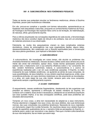 XIV - A SUBCONSCIÊNCIA NOS FENÔMENOS PSÍQUICOS
Todas as teorias que pretendem elucidar os fenômenos mediúnicos, alheios à Doutrina
Espiritista, pecam pela insuficiência e falsidade.
Em vão, procura-se complicar a questão com termos rebuscados, apresentando-se as
hipóteses mais descabidas e absurdas, porquanto os conhecimentos hodiernos da Física,
da Fisiologia e da Psicologia não explicam fatos como os de levitação, de materialização,
de natureza, afinal, genuinamente espírita.
Para a ciência anquilosada nas concepções dogmáticas de cada escola, a fenomenologia
mediúnica não deve constituir objeto de ridículo e de zombaria, mas sim um amontoado
de materiais preciosos à sua observação.
Felizmente, se muitos dos pesquisadores criaram os mais complicados sistemas
elucidativos, cheios de extravagância nas suas enganadoras ilações, alguns deles,
desassombradamente, têm colaborado com a filosofia espiritualista para a consecução
dos seus planos grandiosos, que implicam a felicidade humana.
A SUBCONSCIÊNCIA
A subconsciência, tão investigada em vosso tempo, não elucida os problemas dos
chamados fenômenos intelectuais. Estudos levados a efeito sobre essa câmara escura da
mente são ainda mal orientados, apesar disso, muitas teorias apressadas presumem
explicar todo o mediunismo com a sua estranha influência sobre o “eu” consciente. De
fato, existem fenômenos subliminais; todavia, a subconsciência é o acervo de
experiências realizadas pelo o ser em suas existências passadas. O Espírito, no labor
incessante de suas múltiplas existências, vai ajudando as séries de suas conquistas, de
suas possibilidades, de seus trabalhos; no seu cérebro espiritual organiza-se, então, essa
consciência profunda, em cujos domínios misteriosos se vão arquivando as recordações,
e a alma, em cada etapa da sua vida imortal, renasce para uma nova conquista,
objetivando sempre o aperfeiçoamento supremo.
O OLVIDO TEMPORÁRIO
O esquecimento, nessas existências fragmentárias, obedecendo ás leis superiores que
presidem ao destino, representa a diminuição do estado vibratório do Espírito, em
contacto com a matéria. Esse olvido é necessário,e, afastando-se os benefícios espirituais
que essa questão implica, à luz das concepções cientificas, pode esse problemas ser
estudado atenciosamente.
Tomando um novo corpo, a alma tem necessidade de adaptar-se a esse instrumento.
Precisa abandonar a bagagem dos seus vícios, dos seus defeitos, das suas lembranças
nocivas, das suas vicissitudes nos pretéritos tenebrosos. Necessita de nova virgindade;
um instrumento virgem lhe é então fornecido. Os neurônios desse novo cérebro fazem a
função de aparelhos quebradores da luz; o sensório limita as percepções do Espírito, e ,
somente assim, pode o ser reconstruir o seu destino. Para que o homem colha benefícios
da sua vida temporária, faz-se mister que assim seja.
 