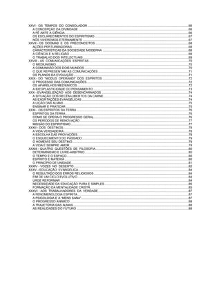 XXVI - OS TEMPOS DO CONSOLADOR.................................................................................................................66
A CONCEPÇÃO DA DIVINDADE ...........................................................................................................................66
A FÉ ANTE A CIÊNCIA..........................................................................................................................................66
OS ESCLARECIMENTOS DO ESPIRITISMO.........................................................................................................67
NÓS VIVEREMOS ETERNAMENTE ......................................................................................................................67
XXVII - OS DOGMAS E OS PRECONCEITOS ........................................................................................................68
AÇÕES PERTURBADORAS..................................................................................................................................68
CARACTERÍSTICAS DA SOCIEDADE MODERNA ................................................................................................68
A CIÊNCIA E A RELIGIÃO.....................................................................................................................................68
O TRABALHO DOS INTELECTUAIS......................................................................................................................69
XXVIII - AS COMUNICAÇÕES ESPÍRITAS...............................................................................................................70
O MEDIUNISMO....................................................................................................................................................70
A COMUNHÃO DOS DOIS MUNDOS ....................................................................................................................70
O QUE REPRESENTAM AS COMUNICAÇÕES.....................................................................................................71
OS PLANOS DA EVOLUÇÃO ................................................................................................................................71
XXIX - DO “MODUS OPERANDI” DOS ESPÍRITOS ................................................................................................72
O PROCESSO DAS COMUNICAÇÕES..................................................................................................................72
OS APARELHOS MEDIÚNICOS ............................................................................................................................72
A IDEOPLASTICIDADE DO PENSAMENTO ..........................................................................................................73
XXX - EVANGELIZAÇÃO AOS DESENCARNADOS .................................................................................................74
A SITUAÇÃO DOS RECÉM-LIBERTOS DA CARNE...............................................................................................74
AS EXORTAÇÕES EVANGÉLICAS .......................................................................................................................74
A LIÇÃO DAS ALMAS............................................................................................................................................75
ENSINAR E PRATICAR.........................................................................................................................................75
XXXI - OS ESPÍRITOS DA TERRA .............................................................................................................................76
ESPÍRITOS DA TERRA .........................................................................................................................................76
COMO SE OPERA O PROGRESSO GERAL..........................................................................................................76
OS PERÍODOS DE RENOVAÇÃO .........................................................................................................................77
MISSÃO DO ESPIRITISMO ...................................................................................................................................77
XXXII - DOS DESTINOS............................................................................................................................................78
A VIDA VERDADEIRA ...........................................................................................................................................78
A ESCOLHA DAS PROVAÇÕES............................................................................................................................78
O ESQUECIMENTO DO PASSADO.......................................................................................................................79
O HOMEM E SEU DESTINO..................................................................................................................................79
A VIDA É SEMPRE AMOR.....................................................................................................................................79
XXXIII - QUATRO QUESTÕES DE FILOSOFIA........................................................................................................80
DETERMINISMO E LIVRE-ARBÍTRIO....................................................................................................................80
O TEMPO E O ESPAÇO........................................................................................................................................80
ESPÍRITO E MATERIA ..........................................................................................................................................80
O PRINCÍPIO DE UNIDADE...................................................................................................................................81
XXXIV - VOZES NO DESERTO................................................................................................................................82
XXXV - EDUCAÇÃO EVANGÉLICA...........................................................................................................................84
O RESULTADO DOS ERROS RELIGIOSOS..........................................................................................................84
FIM DE UM CICLO EVOLUTIVO............................................................................................................................84
URGE REFORMAR ...............................................................................................................................................84
NECESSIDADE DA EDUCAÇÃO PURA E SIMPLES..............................................................................................85
FORMAÇÃO DA MENTALIDADE CRISTÃ..............................................................................................................85
XXXVI - AOS TRABALHADORES DA VERDADE.....................................................................................................87
A FENOMENOLOGIA ESPÍRITA............................................................................................................................87
A PSICOLOGIA E A “MENS SANA”........................................................................................................................87
O PROGRESSO ANÍMICO ....................................................................................................................................88
A TRAJETÓRIA DAS ALMAS.................................................................................................................................88
AS REALIDADES DO FUTURO .............................................................................................................................88
 