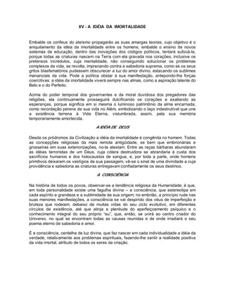 XV - A IDÉIA DA IMORTALIDADE
Embalde os corifeus do ateísmo propagarão as suas amargas teorias, cujo objetivo é o
aniquilamento da idéia da imortalidade entre os homens; embalde o ensino de novos
sistemas de educação, dentro das inovações dos códigos políticos, tentará sufocá-la,
porque todas as criaturas nascem na Terra com ela gravada nos corações, inclusive os
pretensos incrédulos, cuja mentalidade, não conseguindo solucionar os problemas
complexos da vida, se revolta, imprecando contra a sabedoria suprema, como se os seus
gritos blasfematórios pudessem obscurecer a luz do amor divino, estacando os sublimes
mananciais da vida. Pode a política obstar à sua manifestação, antepondo-lhe forças
coercitivas: a idéia da imortalidade viverá sempre nas almas, como a aspiração latente do
Belo e o do Perfeito.
Acima do poder temporal dos governantes e da moral duvidosa dos pregadores das
religiões, ela continuamente prosseguirá dulcificando os corações e exaltando as
esperanças, porque significa em si mesma o luminoso patrimônio da alma encarnada,
como recordação perene da sua vida no Além, simbolizando o laço indestrutível que une
a existência terrena à Vida Eterna, vislumbrada, assim, pela sua memória
temporariamente amortecida.
A IDÉIA DE DEUS
Desde os pródromos da Civilização a idéia da imortalidade é congênita no homem. Todas
as concepções religiosas da mais remota antigüidade, se bem que embrionárias e
grosseiras em suas exteriorizações, no-la atestam. Entre as raças bárbaras abundaram
as idéias terroristas de um Deus, cuja cólera destruidora se abrandaria à custa dos
sacrifícios humanos e dos holocaustos de sangue, e, por toda a parte, onde homens
primitivos deixaram os vestígios de sua passagem, vê-se o sinal de uma divindade a cuja
providência e sabedoria as criaturas entregavam confiadamente os seus destinos.
A CONSCIÊNCIA
Na história de todos os povos, observar-se a tendência religiosa da Humanidade; é que,
em toda personalidade existe uma fagulha divina – a consciência, que estereotipa em
cada espírito a grandeza e a sublimidade de sua origem; no embrião, a princípio rude nas
suas menores manifestações, a consciência se vai despindo dos véus de imperfeição e
bruteza que rodeiam, debaixo de muitas vidas do seu ciclo evolutivo, em diferentes
círculos de existência, até que atinja a plenitude do aperfeiçoamento psíquico e o
conhecimento integral do seu próprio “eu”, que, então, se unirá ao centro criador do
Universo, no qual se encontram todas as causas reunidas e de onde irradiará o seu
poema eterno de sabedoria e amor.
É a consciência, centelha de luz divina, que faz nascer em cada individualidade a idéia da
verdade, relativamente aos problemas espirituais, fazendo-lhe sentir a realidade positiva
da vida imortal, atributo de todos os seres da criação.
 