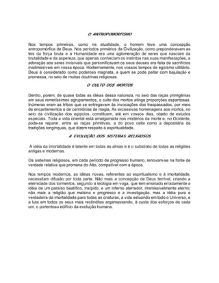 O ANTROPOMORFISMO
Nos tempos primeiros, como na atualidade, o homem teve uma concepção
antropomórfica de Deus. Nos períodos primários da Civilização, como preponderavam as
leis da força bruta e a Humanidade era uma aglomeração de seres que nasciam da
brutalidade e da aspereza, que apenas conheciam os instintos nas suas manifestações, a
adoração aos seres invisíveis que personificavam os seus deuses era feita de sacrifícios
inadmissíveis em vossa época. Hodiernamente, nos vossos tempos de egoísmo utilitário,
Deus é considerado como poderoso magnata, a quem se pode peitar com bajulação e
promessa, no seio de muitas doutrinas religiosas.
O CULTO DOS MORTOS
Dentro, porém, de quase todas as idéias dessa natureza, no seio das raças primigênias
em seus remotíssimos agrupamentos, o culto dos mortos atinge proporções espantosas.
Inúmeras eram as tribos que se entregavam às invocações dos traspassados, por meio
de encantamentos e de cerimônias de magia. As excessivas homenagens aos mortos, no
seio da civilização dos egípcios, constituem, até em vossos dias, objeto de estudos
especiais. Toda a vida oriental está amalgamada nos mistérios da morte e, no Ocidente,
pode-se reparar, entre as raças primitivas, a do povo celta como a depositária de
tradições longínquas, que dizem respeito à espiritualidade.
A EVOLUÇÃO DOS SISTEMAS RELIGIOSOS
A idéia da imortalidade é latente em todas as almas e é o substrato de todas as religiões
antigas e modernas.
Os sistemas religiosos, em cada período de progresso humano, renovam-se na fonte de
verdade relativa que promana do Alto, compatível com a época.
Nos tempos modernos, as idéias novas, referentes ao espiritualismo e à imortalidade,
necessitam difusão por toda parte. Não mais a concepção de Deus terrível, criando a
eternidade dos tormentos, segundo a teologia em voga, que tem ensinado erradamente a
idéia de um paraíso beatífico, insípido, e um inferno aterrador, irremissivelmente eterno;
não mais a religião que malsina o progresso e a investigação, mas a idéia pura e
verdadeira da imortalidade para todas as criaturas, a vida estuando em todo o Universo, e
a luta em todos os seus mais recônditos argamassando, à custa dos esforços de cada
um, o portentoso edifício da evolução humana.
 
