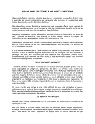 XVI - AS VIDAS SUCESSIVAS E OS MUNDOS HABITADOS
Alguns estudiosos, há muitos séculos, guardam as verdadeiras concepções do Universo,
o qual não se encontra circunscrito ao minúsculo orbe terreno e é representado pelo
infinito dos mundos, dentro do infinito de Deus.
Não obstante as teorias do sistema geocêntrico, que encarava a Terra como o centro do
grupo de planetas em que vos encontrais, a idéia da multiplicidade dos sóis vinha, de há
muito, animando o cérebro dos pensadores da antigüidade.
Apesar da objetiva dos vossos telescópios, que descortinam, na imensidade, “as terras do
céu”, julga-se erradamente que apenas o vosso mundo oferece condições de
habitabilidade e somente nele se verifica o florescimento da vida.
Infelizmente, são inúmeros os que duvidam dessa realidade inconteste, aprisionados em
escolas filosóficas que pecam pelo seu caráter obsoleto e incompatível com a evolução
da Humanidade, em geral.
É que não reconhecem que a Terra minúscula é apenas um ponto obscuro e opaco, no
concerto sideral, e nada de singular existe nela que lhe outorgue, com exclusividade, o
privilégio da vida; em contraposição aos assertos dos negadores, podeis notar,
cientificamente, que é mesmo, em vosso plano, o local do Universo onde a vida encontra
mais dificuldades para se estabelecer.
ESPONTANEIDADE IMPOSSÍVEL
Grande é a tortura dos seres racionais que, no mundo terráqueo, buscam guarda para as
suas aspirações de progresso, porquanto, do berço ao túmulo, suas existências
representam grande soma de esforços combatendo com a Natureza inconstante, com as
mais diversas condições climatéricas, arrasadoras da saúde e causas de um combate
acérrimo da parte do homem, porque não lhe é possível viver em afinidade perfeita com a
natureza submetida às mais bruscas mutações, sendo obrigado a criar a sua moradia,
organizar a sua habitação, que representa, de fato, a sua escravidão, que representa , de
fato, a sua escravidão primeira, impedindo-lhe um a existência cheia de harmonia e
espontaneidade.
O vosso mundo vos obriga a uma vida artificial, já que sois obrigados a buscar,
cotidianamente, o sustento do corpo que se gasta e consome nessa batalha sem tréguas.
Nele, as mais belas faculdades espirituais são freqüentemente sufocadas, em virtude das
mais imperiosas necessidades da matéria.
HÁ MUNDOS INCONTÁVEIS
Que se calem os que puderem descobrir a vida apenas em vossa obscura penitência de
náufragos morais.
Por que razão a Vontade Divina colocaria na amplidão essas plagas longínquas?
Enxergar nesses mundos distantes somente objetos de estudo da vossa Astronomia é um
erro; eles estão, às vezes, regulados por forças mais ou menos idênticas às que
 