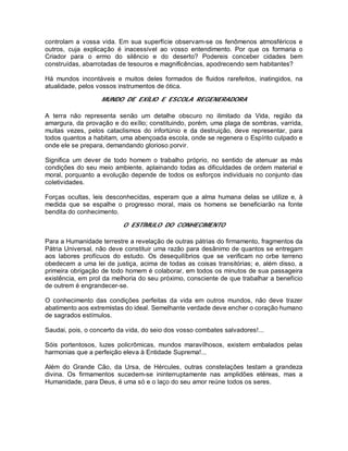 controlam a vossa vida. Em sua superfície observam-se os fenômenos atmosféricos e
outros, cuja explicação é inacessível ao vosso entendimento. Por que os formaria o
Criador para o ermo do silêncio e do deserto? Podereis conceber cidades bem
construídas, abarrotadas de tesouros e magnificências, apodrecendo sem habitantes?
Há mundos incontáveis e muitos deles formados de fluidos rarefeitos, inatingidos, na
atualidade, pelos vossos instrumentos de ótica.
MUNDO DE EXÍLIO E ESCOLA REGENERADORA
A terra não representa senão um detalhe obscuro no ilimitado da Vida, região da
amargura, da provação e do exílio; constituindo, porém, uma plaga de sombras, varrida,
muitas vezes, pelos cataclismos do infortúnio e da destruição, deve representar, para
todos quantos a habitam, uma abençoada escola, onde se regenera o Espírito culpado e
onde ele se prepara, demandando glorioso porvir.
Significa um dever de todo homem o trabalho próprio, no sentido de atenuar as más
condições do seu meio ambiente, aplainando todas as dificuldades de ordem material e
moral, porquanto a evolução depende de todos os esforços individuais no conjunto das
coletividades.
Forças ocultas, leis desconhecidas, esperam que a alma humana delas se utilize e, à
medida que se espalhe o progresso moral, mais os homens se beneficiarão na fonte
bendita do conhecimento.
O ESTÍMULO DO CONHECIMENTO
Para a Humanidade terrestre a revelação de outras pátrias do firmamento, fragmentos da
Pátria Universal, não deve constituir uma razão para desânimo de quantos se entregam
aos labores profícuos do estudo. Os desequilíbrios que se verificam no orbe terreno
obedecem a uma lei de justiça, acima de todas as coisas transitórias; e, além disso, a
primeira obrigação de todo homem é colaborar, em todos os minutos de sua passageira
existência, em prol da melhoria do seu próximo, consciente de que trabalhar a benefício
de outrem é engrandecer-se.
O conhecimento das condições perfeitas da vida em outros mundos, não deve trazer
abatimento aos extremistas do ideal. Semelhante verdade deve encher o coração humano
de sagrados estímulos.
Saudai, pois, o concerto da vida, do seio dos vosso combates salvadores!...
Sóis portentosos, luzes policrômicas, mundos maravilhosos, existem embalados pelas
harmonias que a perfeição eleva à Entidade Suprema!...
Além do Grande Cão, da Ursa, de Hércules, outras constelações testam a grandeza
divina. Os firmamentos sucedem-se ininterruptamente nas amplidões etéreas, mas a
Humanidade, para Deus, é uma só e o laço do seu amor reúne todos os seres.
 