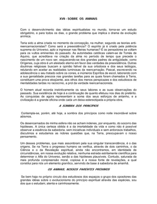 XVII - SOBRE OS ANIMAIS
Com o desenvolvimento das idéias espiritualistas no mundo, torna-se um estudo
obrigatório, e para todos os dias, o grande problema que implica o drama da evolução
anímica.
Teria sido a alma criada no momento da concepção, na mulher, segundo as teorias anti-
reencarnacionistas? Como será a preexistência? O espírito já é criado pela potência
suprema do Universo, apto a ingressar nas fileiras humanas? E os pensadores se voltam
para os vultos eminentes do passado. As autoridades católicas valem-se de Tomás de
Aquino, que acreditava na criação da alma no período de tempo que precede o
nascimento de um novo ser, esquecendo-se dos grandes padres da antigüidade, como
Orígenes, cuja obra é um atestado eterno em favor das verdades da preexistência. Outras
doutrinas religiosas buscam a opinião falível da sua ortodoxia e dos seus teólogos,
relutando em aceitar as realidades luminosas da reencarnação. Pascal, escrevendo na
adolescência o seu tratado sobre os cones, e inúmeros Espíritos de escol, laborando com
a sua genialidade precoce nas grandes tarefas para as quais foram chamados à Terra,
constituem uma prova eloqüente, aos olhos dos menos perspicazes e dos estudiosos de
mentalidades tardas no raciocínio, a prol da verdade reencarnacionista.
O homem atual recorda instintivamente os seus labores e as suas observações do
passado. Sua existência de hoje á a continuação de quanto efetuou nos dias do pretérito.
As conquistas de agora representam a soma dos seus esforços de antanho, e a
civilização é a grande oficina onde cada um deixa estereotipada a própria obra.
A SOMBRA DOS PRINCÍPIOS
Contempla-se, porém, até hoje, a sombra dos princípios como noite insondável sobre
abismos.
Os desencarnados de minha esfera não se acham indenes, por enquanto, do socorro das
hipóteses. A única certeza obtida é a da imortalidade da vida e como não é possível
observar a essência da sabedoria, sem iniciativas individuais e sem ardorosos trabalhos,
discutimos e estudamos as nobres questões que, na Terra, preocupavam o nosso
pensamento.
Um desses problemas, que mais assombram pela sua singular transcendência, é o das
origens. Se na Terra o progresso humano se verifica, através de dois caminhos, o da
Ciência e o da Revelação espiritual, ainda não encontramos, em identidade de
circunstâncias, em nossa evolução relativa, nenhuma estrada estritamente científica para
determinar o Alfa do Universo, senão a das hipóteses plausíveis. Contudo, saturada da
mais profunda compreensão moral, copiosa é a nossa fonte de revelações, a qual
constitui para nós um elemento granítico, servindo de base à sabedoria de amanhã.
OS ANIMAIS, NOSSOS PARENTES PRÓXIMOS
Se bem haja no próprio circulo dos estudiosos dos espaços o grupo dos opositores das
grandes idéias sobre o evolucionismo do princípio espiritual através das espécies, sou
dos que o estudam, atenta e carinhosamente.
 
