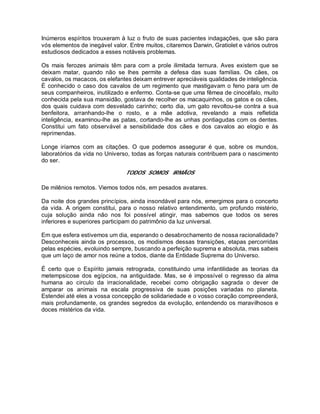 Inúmeros espíritos trouxeram à luz o fruto de suas pacientes indagações, que são para
vós elementos de inegável valor. Entre muitos, citaremos Darwin, Gratiolet e vários outros
estudiosos dedicados a esses notáveis problemas.
Os mais ferozes animais têm para com a prole ilimitada ternura. Aves existem que se
deixam matar, quando não se lhes permite a defesa das suas famílias. Os cães, os
cavalos, os macacos, os elefantes deixam entrever apreciáveis qualidades de inteligência.
É conhecido o caso dos cavalos de um regimento que mastigavam o feno para um de
seus companheiros, inutilizado e enfermo. Conta-se que uma fêmea de cinocéfalo, muito
conhecida pela sua mansidão, gostava de recolher os macaquinhos, os gatos e os cães,
dos quais cuidava com desvelado carinho; certo dia, um gato revoltou-se contra a sua
benfeitora, arranhando-lhe o rosto, e a mãe adotiva, revelando a mais refletida
inteligência, examinou-lhe as patas, cortando-lhe as unhas pontiagudas com os dentes.
Constitui um fato observável a sensibilidade dos cães e dos cavalos ao elogio e às
reprimendas.
Longe iríamos com as citações. O que podemos assegurar é que, sobre os mundos,
laboratórios da vida no Universo, todas as forças naturais contribuem para o nascimento
do ser.
TODOS SOMOS IRMÃOS
De milênios remotos. Viemos todos nós, em pesados avatares.
Da noite dos grandes princípios, ainda insondável para nós, emergimos para o concerto
da vida. A origem constitui, para o nosso relativo entendimento, um profundo mistério,
cuja solução ainda não nos foi possível atingir, mas sabemos que todos os seres
inferiores e superiores participam do patrimônio da luz universal.
Em que esfera estivemos um dia, esperando o desabrochamento de nossa racionalidade?
Desconheceis ainda os processos, os modismos dessas transições, etapas percorridas
pelas espécies, evoluindo sempre, buscando a perfeição suprema e absoluta, mas sabeis
que um laço de amor nos reúne a todos, diante da Entidade Suprema do Universo.
É certo que o Espírito jamais retrograda, constituindo uma infantilidade as teorias da
metempsicose dos egípcios, na antiguidade. Mas, se é impossível o regresso da alma
humana ao circulo da irracionalidade, recebei como obrigação sagrada o dever de
amparar os animais na escala progressiva de suas posições variadas no planeta.
Estendei até eles a vossa concepção de solidariedade e o vosso coração compreenderá,
mais profundamente, os grandes segredos da evolução, entendendo os maravilhosos e
doces mistérios da vida.
 