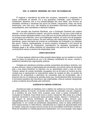 XVII - A EUROPA MODERNA EM FACE DO EVANGELHO
É inegável a importância da tarefa dos europeus, impulsando o progresso dos
outros continentes do planeta. Foi a sua grandiosa civilização, cujos primórdios o
Cristianismo alimentou com a rica substancialidade dos seus ideais, que renovou as
atividades cientificas e industriais dos povos do Oriente, inaugurando, ainda, nas terras
americanas, uma vida nova, não obstante as atrocidades execráveis praticadas pelos
conquistadores, para submeterem o elemento indígena.
Com exceção das doutrinas filosóficas, que a Civilização Ocidental não poderia
oferecer, com uma substancia superior, aos povos orientais, de vez que a obra cristã se
encontrou sempre deturpada desde a sua união com as forças políticas do Estado, foram
os europeus que instituíram, com a sua imaginação criadora, um surto novo de progresso
para as fontes da cultura humana. Os seus esforços são inapreciáveis; suas atividades,
grandiosas, nesse movimento de inventar as comodidades da Civilização e as utilidades
dos povos. Todavia, espiritualmente, os povos europeus cometeram o erro terrível de
perturbar a evolução do Cristianismo, assimilando-o às obsoletas concepções da
mitologia grega e às velhas tradições de imperialismo dos patrícios de Roma, de cujo
confucionismo nasceu à doutrina da simplicidade cristã.
DORES INEVITÁVEIS
É ociosa qualquer referencia à falsa posição dessa Igreja, que se mantém no mundo
atual ao preço da ignorância de uns e do interesse condenável de outros, vivendo a
existência transitória das organizações políticas.
Compete aos estudiosos somente a analise comparativa dos tempos, tentando, com
os seus esforços, operar a regeneração das sociedades, procurando salvar da destruição
tudo o que possa beneficiar os Espíritos nos eu aprendizado sobre a face da Terra.
Todavia, apesar de nossas atividades conjugadas com as de todos os homens de boa-
vontade que aí representam os instrumentos sadios da vontade do Alto, no sentido de
preservar do arrasamento o patrimônio de conquistas úteis da Humanidade, não é
possível criar-se um obstáculo às grandes dores que, inevitavelmente terão de promover
o movimento expiatório dos indivíduos e das coletividades, onde as criaturas mergulharão
a alma no batismo de purificação pelo sofrimento.
AUSÊNCIA DE UNIDADE ESPIRITUAL
Aventam-se todas as hipóteses com o objetivo de verificar-se na Europa, eixo das
atividades políticas do mundo, um grande movimento de unificação e de paz, chegando-
se à tentativa de uma frente única européia, para evitar a queda irremediável da
civilização do Ocidente. Essa frente única é, porém, impossível. Não existe ali a unidade
espiritual necessária à consecução desse grandioso projeto. Apenas o Cristianismo, se
não fossem os desvios lamentáveis da Igreja Romana, poderia fornecer essa
intangibilidade de fé a todos os espíritos. Mas, a obra cristã ali se encontra virtualmente
degenerada. E, em virtude de semelhantes desequilíbrios, todos os ideais antifraternos
foram desenvolvidos no Velho Mundo, intensificando-se o regime de separatividade entre
as nações. Cada país europeu procura insular-se da comunidade continental e somente o
Pacto de Versalhes e o instituto genevriano representam, com a sua atuação, essa trégua
 